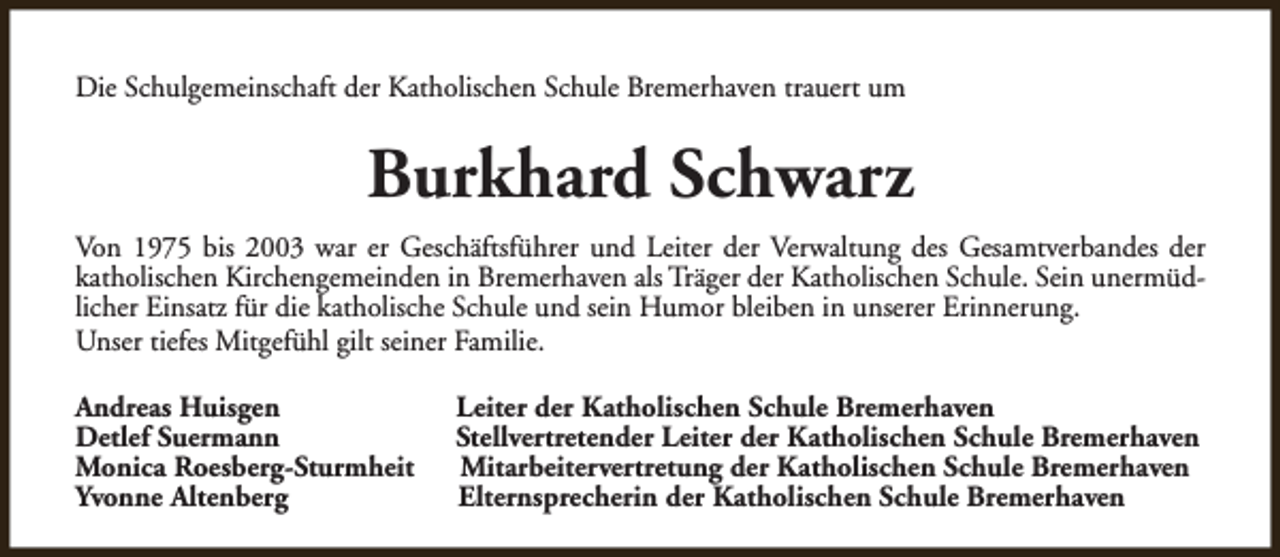 <p>Die Schulgemeinschaft der Katholischen Schule Bremerhaven trauert um</p><p>Burkhard Schwarz<br />Von 1975 bis 2003 war er Geschäftsführer und Leiter der Verwaltung des Gesamtverbandes der<br />katholischen Kirchengemeinden in Bremerhaven als Träger der Katholischen Schule. Sein unermüdlicher Einsatz für die katholische Schule und sein Humor bleiben in unserer Erinnerung.<br />Unser tiefes Mitgefühl gilt seiner Familie.<br />Andreas Huisgen<br />Detlef Suermann<br />Monica Roesberg-Sturmheit<br />Yvonne Altenberg</p><p>Leiter der Katholischen Schule Bremerhaven<br />Stellvertretender Leiter der Katholischen Schule Bremerhaven<br />Mitarbeitervertretung der Katholischen Schule Bremerhaven<br />Elternsprecherin der Katholischen Schule Bremerhaven</p>