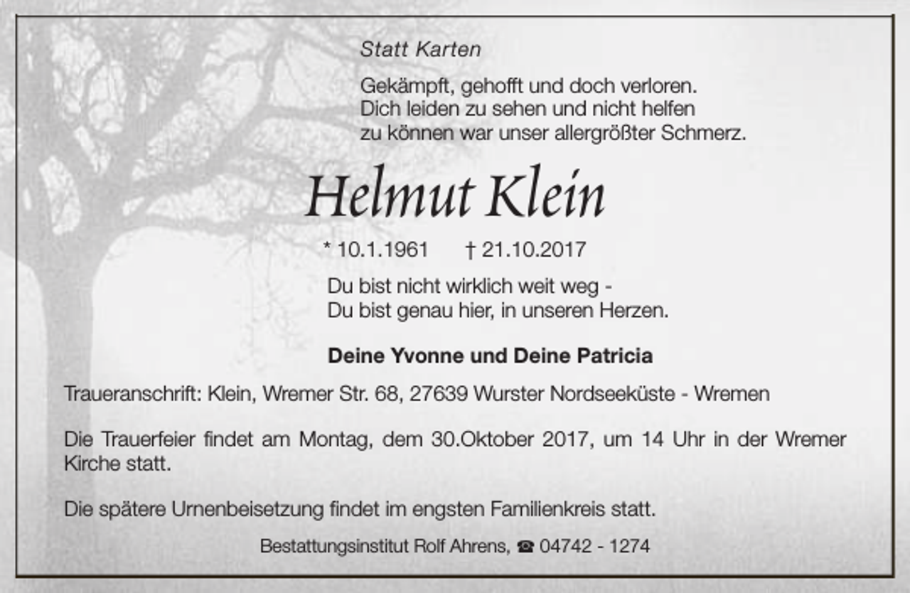 <p>Statt Karten<br />Gekämpft, gehofft und doch verloren.<br />Dich leiden zu sehen und nicht helfen<br />zu können war unser allergrößter Schmerz.</p><p>Helmut Klein<br />* 10.1.1961</p><p>† 21.10.2017</p><p>Du bist nicht wirklich weit weg Du bist genau hier, in unseren Herzen.<br />Deine Yvonne und Deine Patricia<br />Traueranschrift: Klein, Wremer Str. 68, 27639 Wurster Nordseeküste - Wremen<br />Die Trauerfeier findet am Montag, dem 30.Oktober 2017, um 14 Uhr in der Wremer<br />Kirche statt.<br />Die spätere Urnenbeisetzung findet im engsten Familienkreis statt.<br />Bestattungsinstitut Rolf Ahrens, S 04742 - 1274</p>
