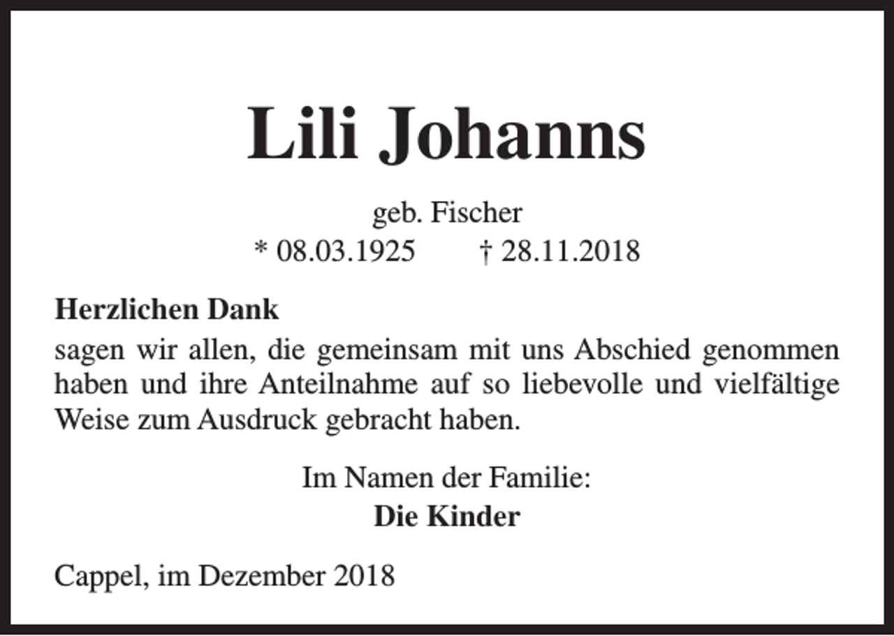 <p>Lili Johanns<br />geb. Fischer<br />* 08.03.1925<br />† 28.11.2018<br />Herzlichen Dank<br />sagen wir allen, die gemeinsam mit uns Abschied genommen<br />haben und ihre Anteilnahme auf so liebevolle und vielfältige<br />Weise zum Ausdruck gebracht haben.<br />Im Namen der Familie:<br />Die Kinder<br />Cappel, im Dezember 2018</p>