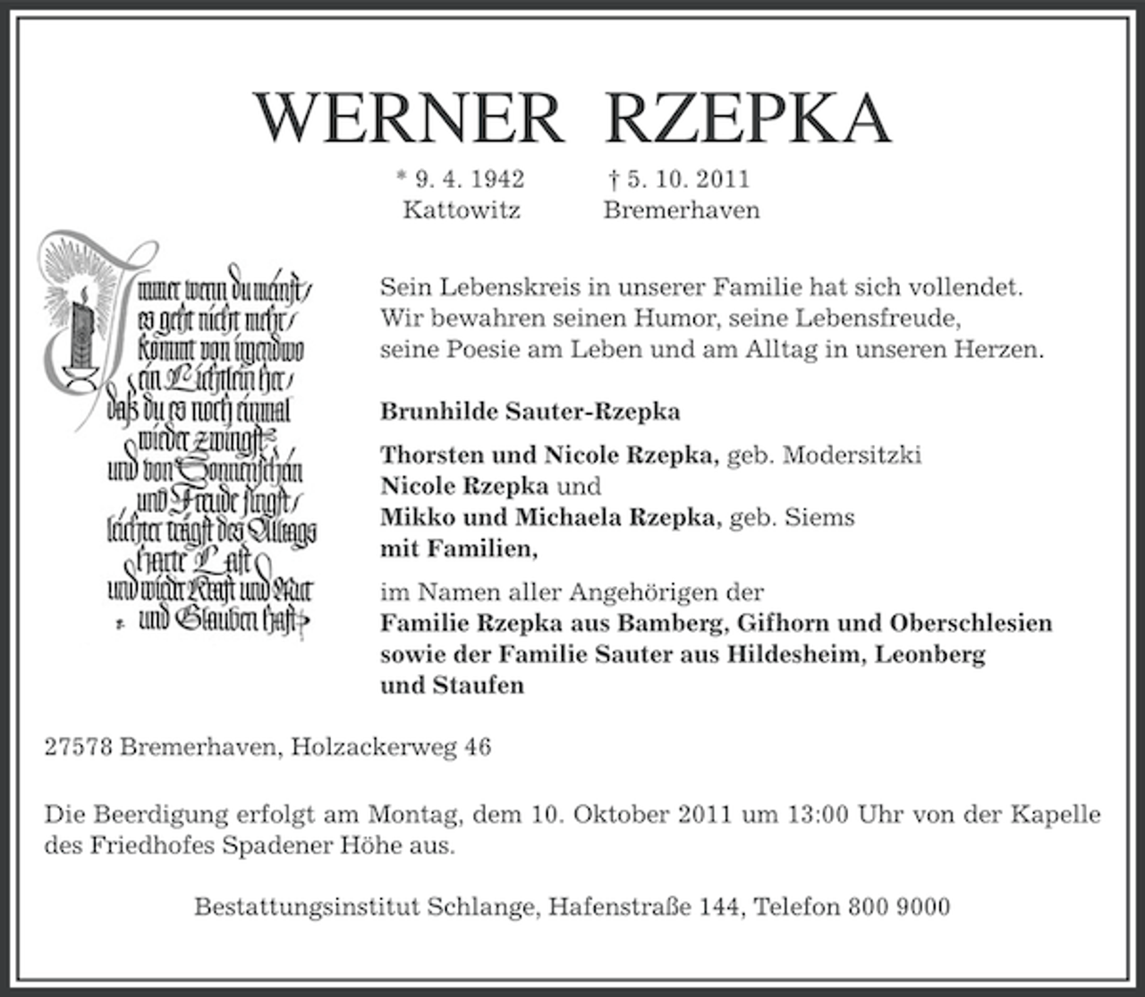 <p>WERNER RZEPKA<br />* 9. 4. 1942<br />Kattowitz</p>
<p>† 5. 10. 2011<br />Bremerhaven</p>
<p>Sein Lebenskreis in unserer Familie hat sich vollendet.<br />Wir bewahren seinen Humor, seine Lebensfreude,<br />seine Poesie am Leben und am Alltag in unseren Herzen.<br />Brunhilde Sauter-Rzepka<br />Thorsten und Nicole Rzepka, geb. Modersitzki<br />Nicole Rzepka und<br />Mikko und Michaela Rzepka, geb. Siems<br />mit Familien,<br />im Namen aller Angehörigen der<br />Familie Rzepka aus Bamberg, Gifhorn und Oberschlesien<br />sowie der Familie Sauter aus Hildesheim, Leonberg<br />und Staufen<br />27578 Bremerhaven, Holzackerweg 46<br />Die Beerdigung erfolgt am Montag, dem 10. Oktober 2011 um 13:00 Uhr von der Kapelle<br />des Friedhofes Spadener Höhe aus.<br />Bestattungsinstitut Schlange, Hafenstraße 144, Telefon 800 9000</p>
