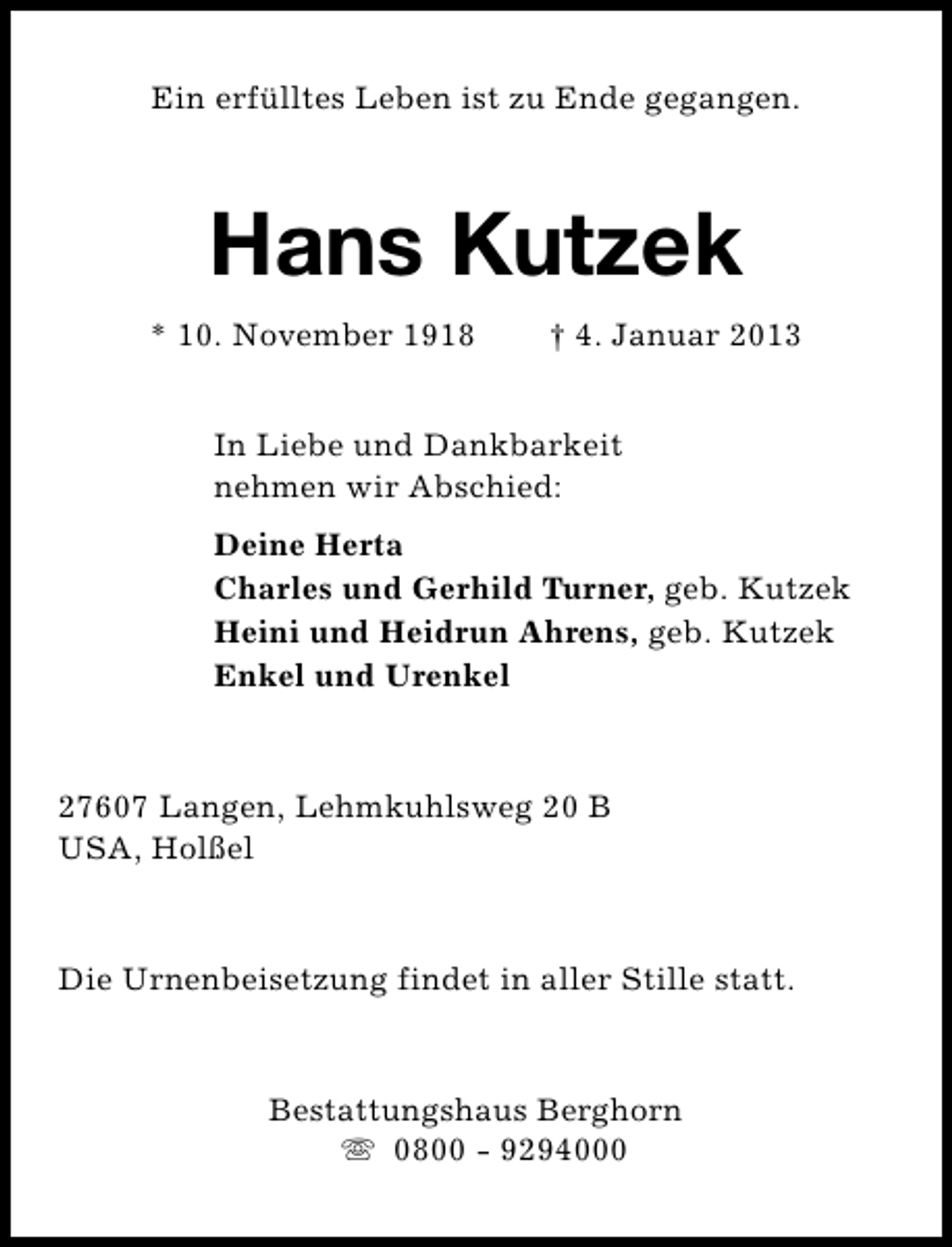 <p>Ein erfülltes Leben ist zu Ende gegangen.</p><p>Hans Kutzek<br />* 10. November 1918</p><p>† 4. Januar 2013</p><p>In Liebe und Dankbarkeit<br />nehmen wir Abschied:<br />Deine Herta<br />Charles und Gerhild Turner, geb. Kutzek<br />Heini und Heidrun Ahrens, geb. Kutzek<br />Enkel und Urenkel</p><p>27607 Langen, Lehmkuhlsweg 20 B<br />USA, Holßel</p><p>Die Urnenbeisetzung findet in aller Stille statt.</p><p>Bestattungshaus Berghorn<br />s 0800 - 9294000</p>
