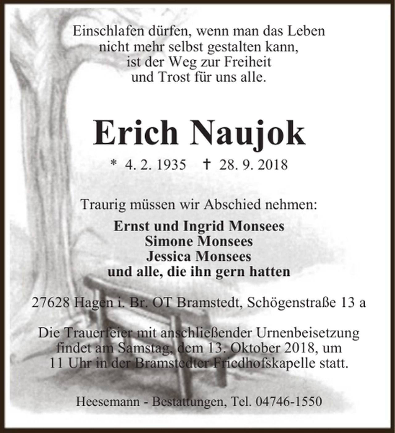 <p>Einschlafen dürfen, wenn man das Leben<br />nicht mehr selbst gestalten kann,<br />ist der Weg zur Freiheit<br />und Trost für uns alle.</p><p>Erich Naujok<br />* 4. 2. 1935</p><p> 28. 9. 2018</p><p>Traurig müssen wir Abschied nehmen:<br />Ernst und Ingrid Monsees<br />Simone Monsees<br />Jessica Monsees<br />und alle, die ihn gern hatten<br />27628 Hagen i. Br. OT Bramstedt, Schögenstraße 13 a<br />Die Trauerfeier mit anschließender Urnenbeisetzung<br />findet am Samstag, dem 13. Oktober 2018, um<br />11 Uhr in der Bramstedter Friedhofskapelle statt.<br />Heesemann - Bestattungen, Tel. 04746-1550</p>
