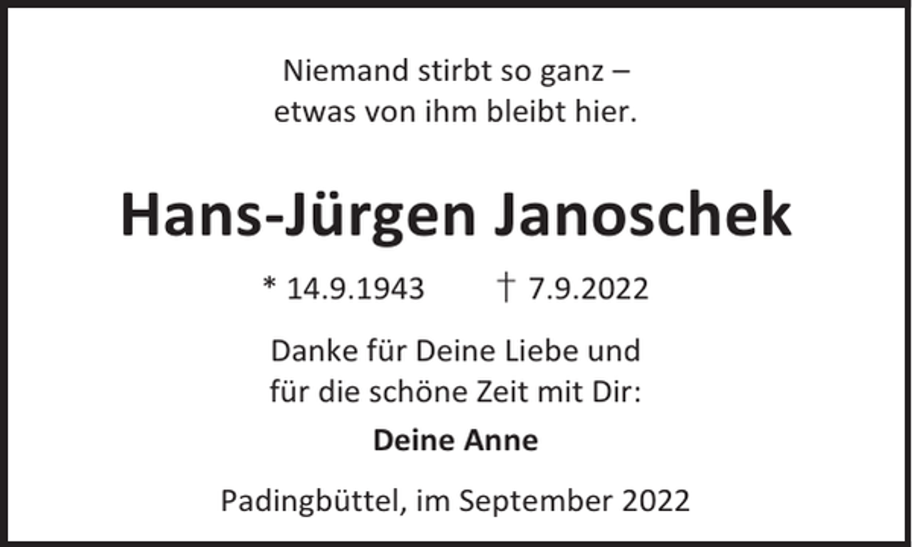 <p>Niemand stirbt so ganz –<br />etwas von ihm bleibt hier.</p><p>Hans-Jürgen Janoschek<br />* 14.9.1943</p><p>† 7.9.2022</p><p>Danke für Deine Liebe und<br />für die schöne Zeit mit Dir:<br />Deine Anne<br />Padingbüttel, im September 2022</p>