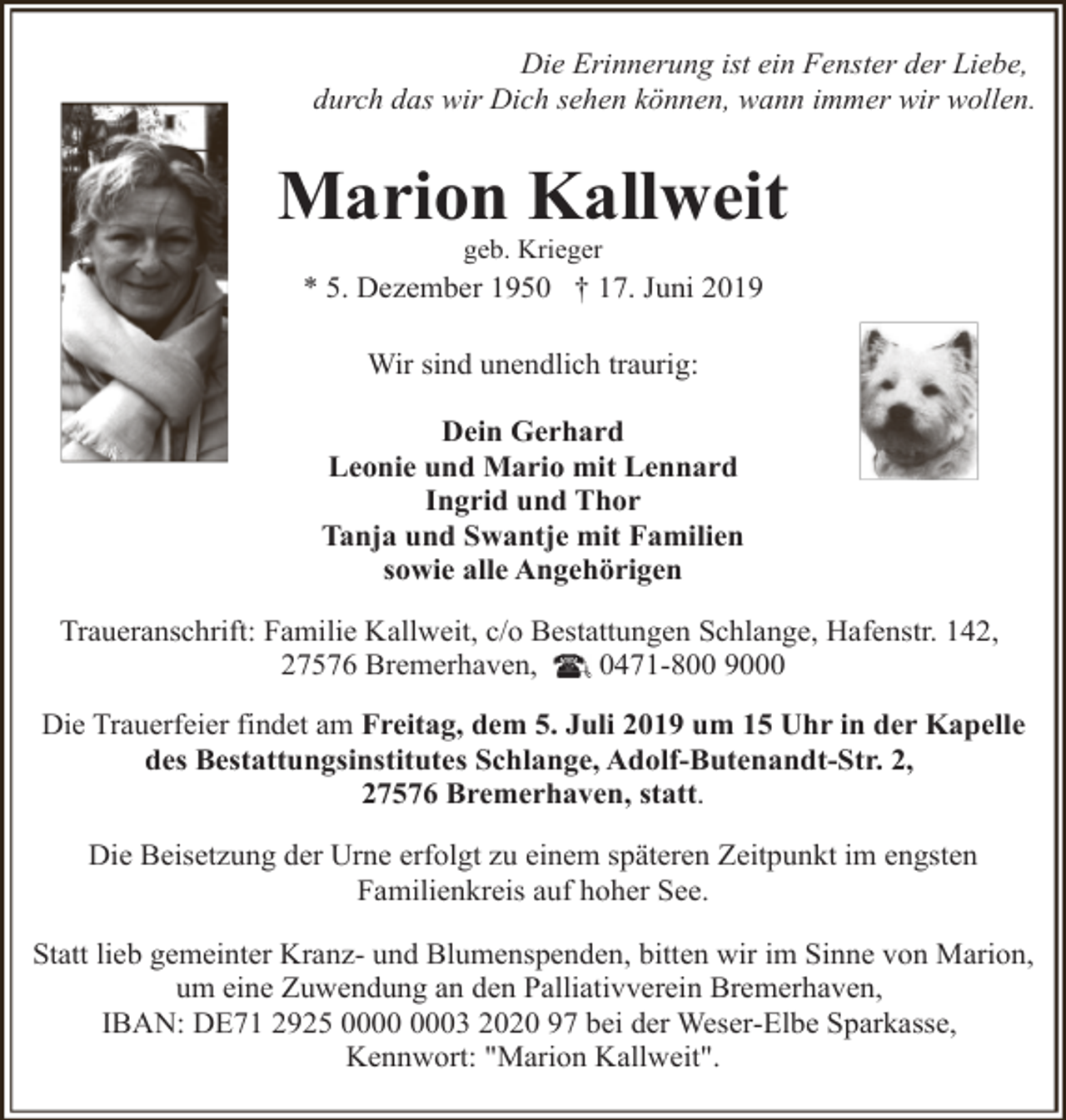 <p>Die Erinnerung ist ein Fenster der Liebe,<br />durch das wir Dich sehen können, wann immer wir wollen.</p><p>Marion Kallweit<br />geb. Krieger</p><p>* 5. Dezember 1950 † 17. Juni 2019<br />Wir sind unendlich traurig:<br />Dein Gerhard<br />Leonie und Mario mit Lennard<br />Ingrid und Thor<br />Tanja und Swantje mit Familien<br />sowie alle Angehörigen<br />Traueranschrift: Familie Kallweit, c/o Bestattungen Schlange, Hafenstr. 142,<br />27576 Bremerhaven,<br />0471-800 9000<br />Die Trauerfeier findet am Freitag, dem 5. Juli 2019 um 15 Uhr in der Kapelle<br />des Bestattungsinstitutes Schlange, Adolf-Butenandt-Str. 2,<br />27576 Bremerhaven, statt.<br />Die Beisetzung der Urne erfolgt zu einem späteren Zeitpunkt im engsten<br />Familienkreis auf hoher See.<br />Statt lieb gemeinter Kranz- und Blumenspenden, bitten wir im Sinne von Marion,<br />um eine Zuwendung an den Palliativverein Bremerhaven,<br />IBAN: DE71 2925 03 2020 97 bei der Weser-Elbe Sparkasse,<br />Kennwort: "Marion Kallweit".</p>