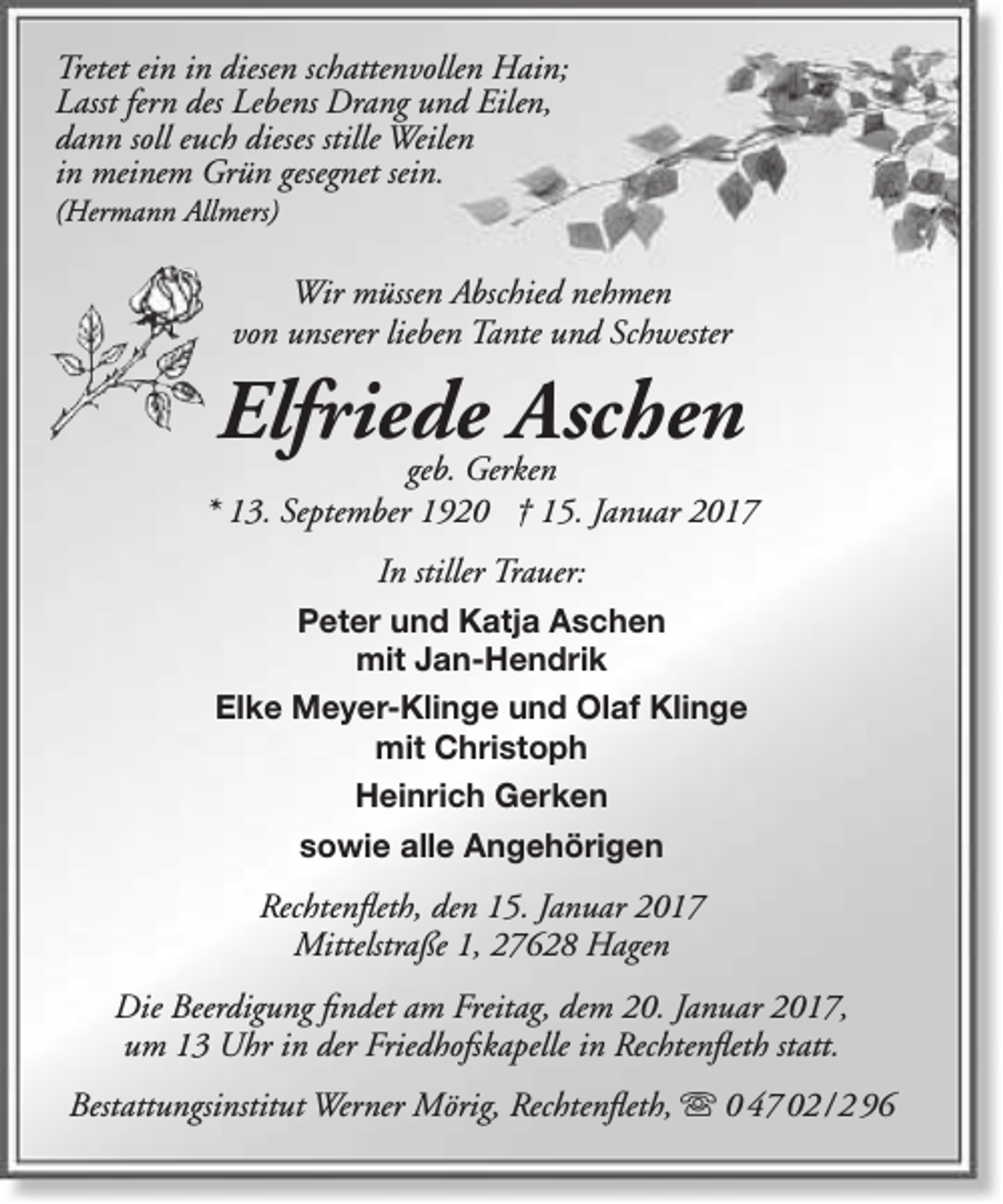 <p>Tretet ein in diesen schattenvollen Hain;<br />Lasst fern des Lebens Drang und Eilen,<br />dann soll euch dieses stille Weilen<br />in meinem Grün gesegnet sein.<br />(Hermann Allmers)</p><p>Wir müssen Abschied nehmen<br />von unserer lieben Tante und Schwester</p><p>Elfriede<br />Aschen<br />geb. Gerken</p><p>* 13. September 1920 † 15. Januar 2017<br />In stiller Trauer:<br />Peter und Katja Aschen<br />mit Jan-Hendrik<br />Elke Meyer-Klinge und Olaf Klinge<br />mit Christoph<br />Heinrich Gerken<br />sowie alle Angehörigen</p><p>Rechtenfleth, den 15. Januar 2017<br />Mittelstraße 1, 27628 Hagen<br />Die Beerdigung findet am Freitag, dem 20. Januar 2017,<br />um 13 Uhr in der Friedhofskapelle in Rechtenfleth statt.<br />Bestattungsinstitut Werner Mörig, Rechtenfleth,  0 47 02 / 2 96</p>