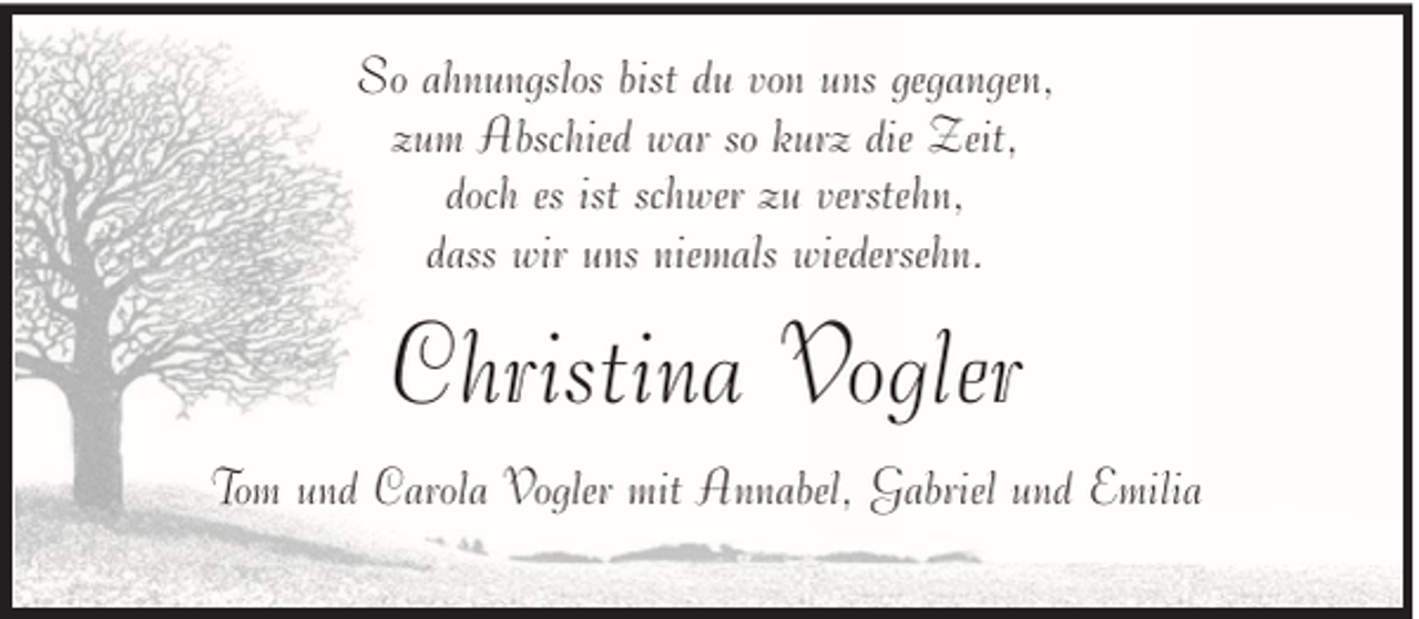 <p>So ahnungslos bist du von uns gegangen,<br />zum Abschied war so kurz die Zeit,<br />doch es ist schwer zu verstehn,<br />dass wir uns niemals wiedersehn.</p><p>Christina Vogler<br />Tom und Carola Vogler mit Annabel, Gabriel und Emilia</p>