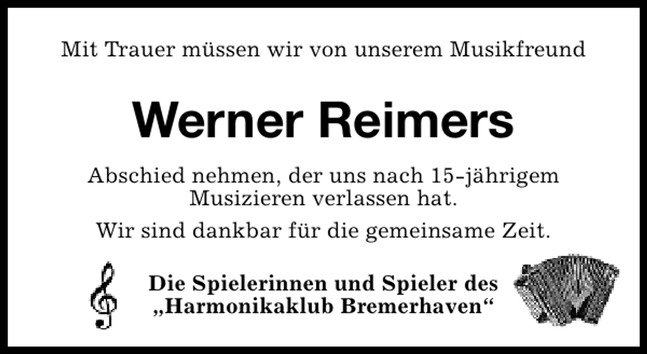 <p>Mit Trauer müssen wir von unserem Musikfreund</p><p>Werner Reimers<br />Abschied nehmen, der uns nach 15-jährigem<br />Musizieren verlassen hat.<br />Wir sind dankbar für die gemeinsame Zeit.<br />Die Spielerinnen und Spieler des<br />„Harmonikaklub Bremerhaven“</p>