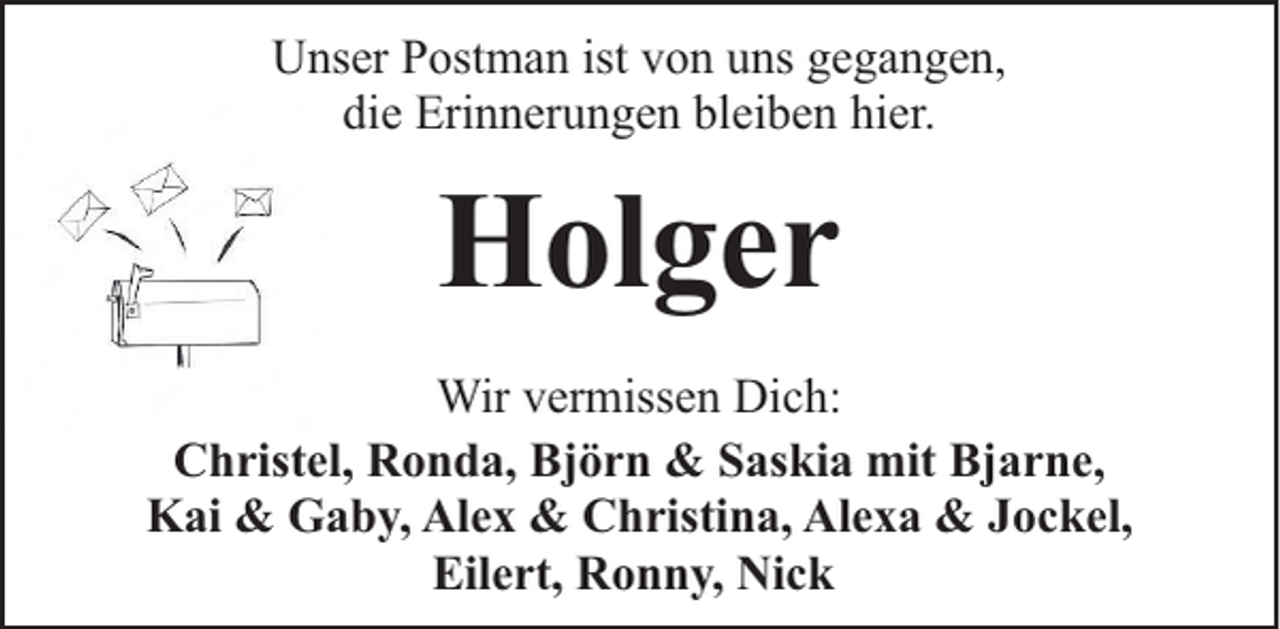 <p>Unser Postman ist von uns gegangen,<br />die Erinnerungen bleiben hier.</p><p>Holger<br />Wir vermissen Dich:<br />Christel, Ronda, Björn &amp; Saskia mit Bjarne,<br />Kai &amp; Gaby, Alex &amp; Christina, Alexa &amp; Jockel,<br />Eilert, Ronny, Nick</p>
