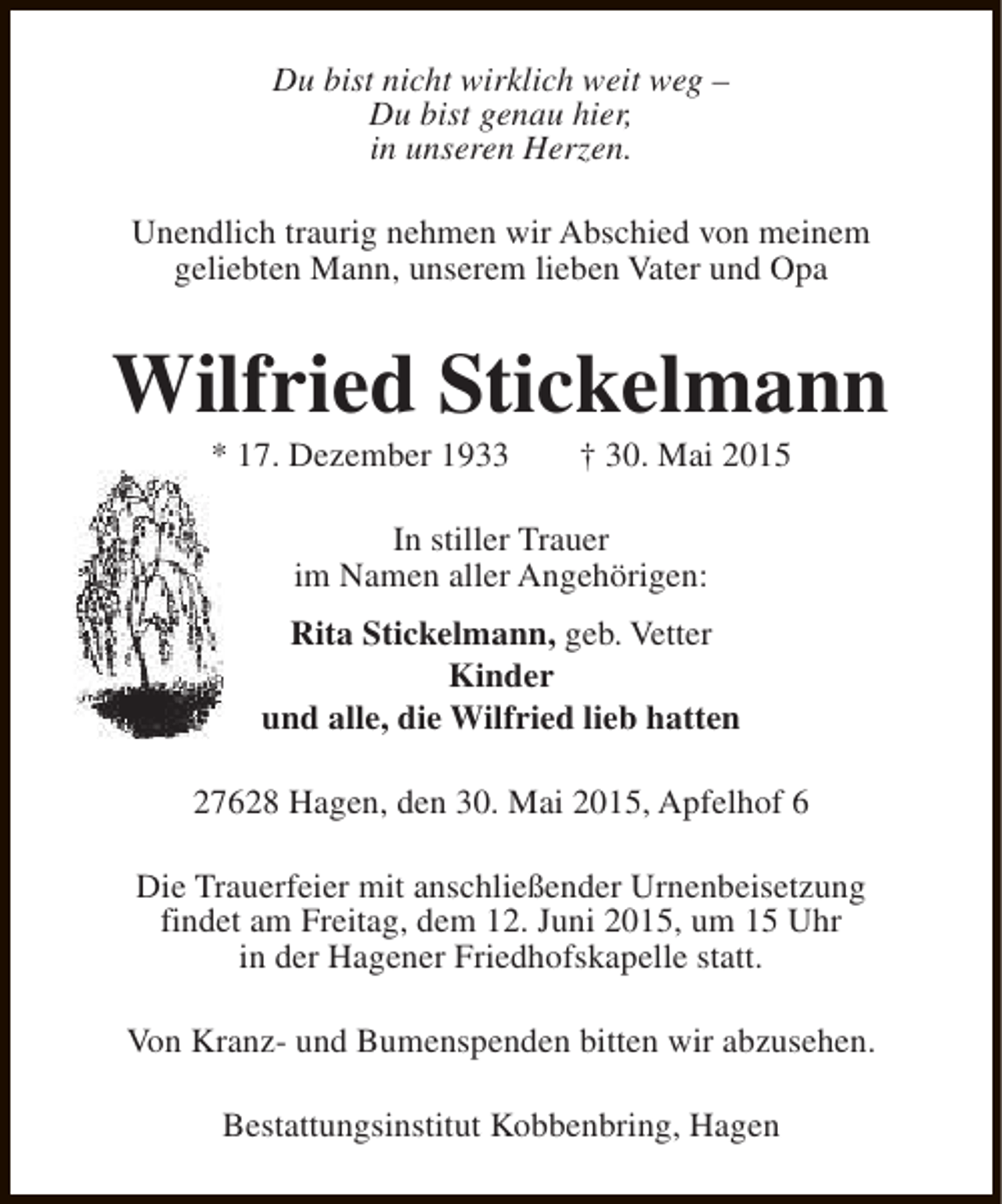 <p>Du bist nicht wirklich weit weg –<br />Du bist genau hier,<br />in unseren Herzen.<br />Unendlich traurig nehmen wir Abschied von meinem<br />geliebten Mann, unserem lieben Vater und Opa</p><p>Wilfried Stickelmann<br />* 17. Dezember 1933</p><p>† 30. Mai 2015</p><p>In stiller Trauer<br />im Namen aller Angehörigen:<br />Rita Stickelmann, geb. Vetter<br />Kinder<br />und alle, die Wilfried lieb hatten<br />27628 Hagen, den 30. Mai 2015, Apfelhof 6<br />Die Trauerfeier mit anschließender Urnenbeisetzung<br />findet am Freitag, dem 12. Juni 2015, um 15 Uhr<br />in der Hagener Friedhofskapelle statt.<br />Von Kranz- und Bumenspenden bitten wir abzusehen.<br />Bestattungsinstitut Kobbenbring, Hagen</p>