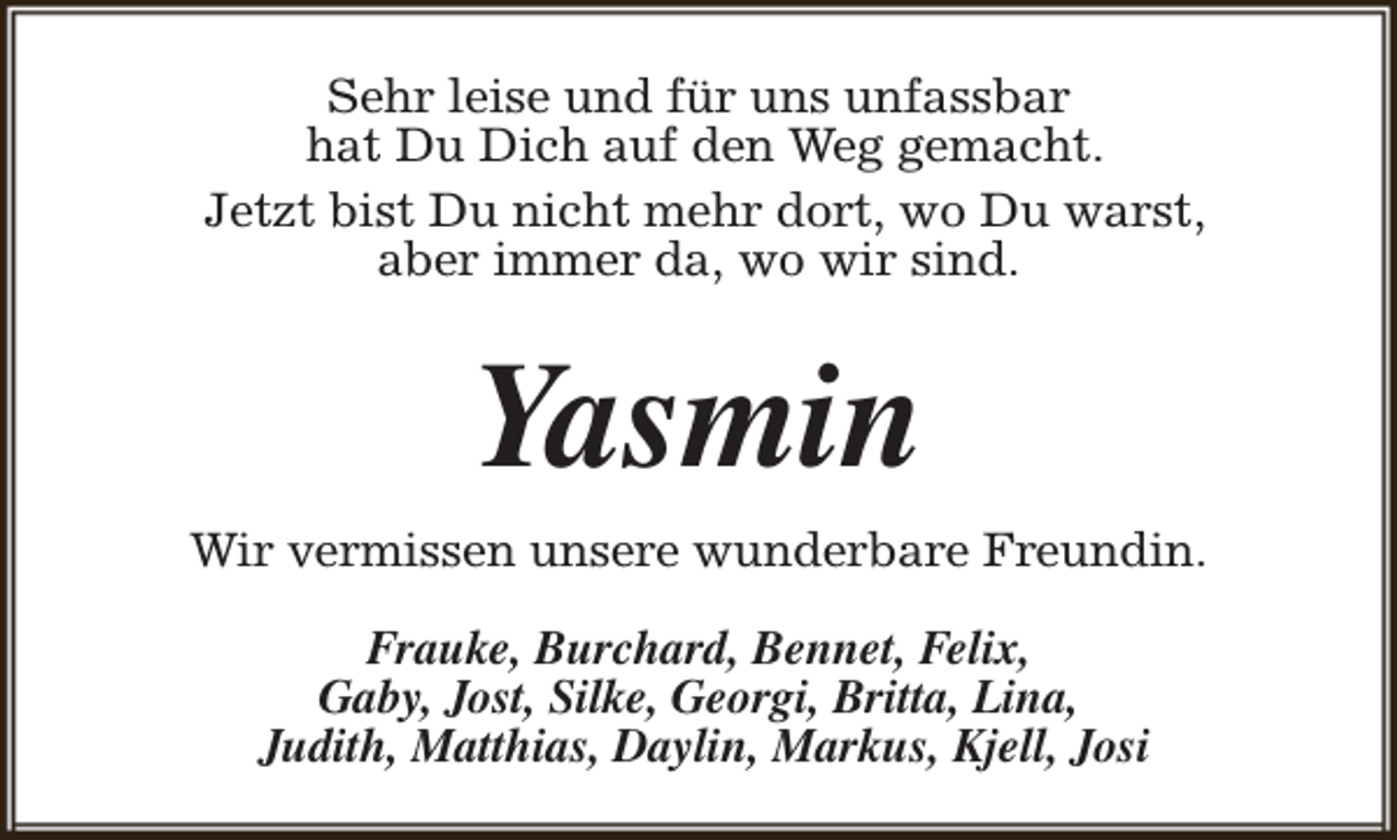 <p>Sehr leise und für uns unfassbar<br />hat Du Dich auf den Weg gemacht.<br />Jetzt bist Du nicht mehr dort, wo Du warst,<br />aber immer da, wo wir sind.</p><p>Yasmin<br />Wir vermissen unsere wunderbare Freundin.<br />Frauke, Burchard, Bennet, Felix,<br />Gaby, Jost, Silke, Georgi, Britta, Lina,<br />Judith, Matthias, Daylin, Markus, Kjell, Josi</p>