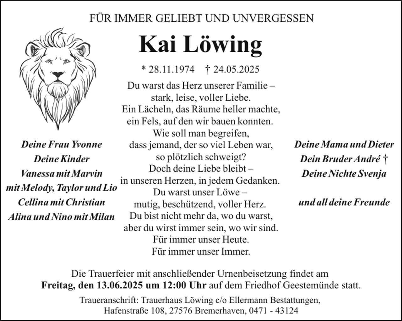 <p>FÜR IMMER GELIEBT UND UNVERGESSEN</p><p>Kai Löwing<br />* 28.11.1974</p><p>† 24.05.2025</p><p>Du warst das Herz unserer Familie –<br />stark, leise, voller Liebe.<br />Ein Lächeln, das Räume heller machte,<br />ein Fels, auf den wir bauen konnten.<br />Wie soll man begreifen,<br />Deine Frau Yvonne<br />dass jemand, der so viel Leben war,<br />so plötzlich schweigt?<br />Deine Kinder<br />Doch<br />deine Liebe bleibt –<br />Vanessa mit Marvin<br />in unseren Herzen, in jedem Gedanken.<br />mit Melody, Taylor und Lio<br />Du warst unser Löwe –<br />Cellina mit Christian<br />mutig, beschützend, voller Herz.<br />Alina und Nino mit Milan Du bist nicht mehr da, wo du warst,<br />aber du wirst immer sein, wo wir sind.<br />Für immer unser Heute.<br />Für immer unser Immer.</p><p>Deine Mama und Dieter<br />Dein Bruder André †<br />Deine Nichte Svenja<br />und all deine Freunde</p><p>Die Trauerfeier mit anschließender Urnenbeisetzung findet am<br />Freitag, den 13.06.2025 um 12:00 Uhr auf dem Friedhof Geestemünde statt.<br />Traueranschrift: Trauerhaus Löwing c/o Ellermann Bestattungen,<br />Hafenstraße 108, 27576 Bremerhaven, 0471 - 43124</p>