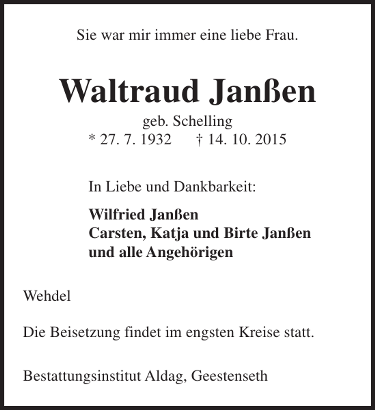 <p>Sie war mir immer eine liebe Frau.</p><p>Waltraud Janßen<br />geb. Schelling<br />* 27. 7. 1932 † 14. 10. 2015<br />In Liebe und Dankbarkeit:<br />Wilfried Janßen<br />Carsten, Katja und Birte Janßen<br />und alle Angehörigen<br />Wehdel<br />Die Beisetzung findet im engsten Kreise statt.<br />Bestattungsinstitut Aldag, Geestenseth</p>