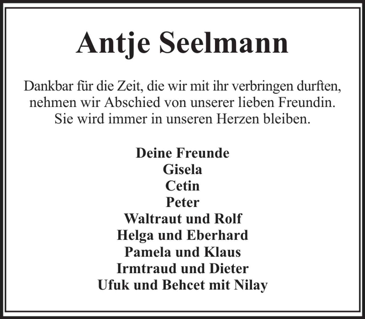 <p>Antje Seelmann<br />Dankbar für die Zeit, die wir mit ihr verbringen durften,<br />nehmen wir Abschied von unserer lieben Freundin.<br />Sie wird immer in unseren Herzen bleiben.<br />Deine Freunde<br />Gisela<br />Cetin<br />Peter<br />Waltraut und Rolf<br />Helga und Eberhard<br />Pamela und Klaus<br />Irmtraud und Dieter<br />Ufuk und Behcet mit Nilay</p>
