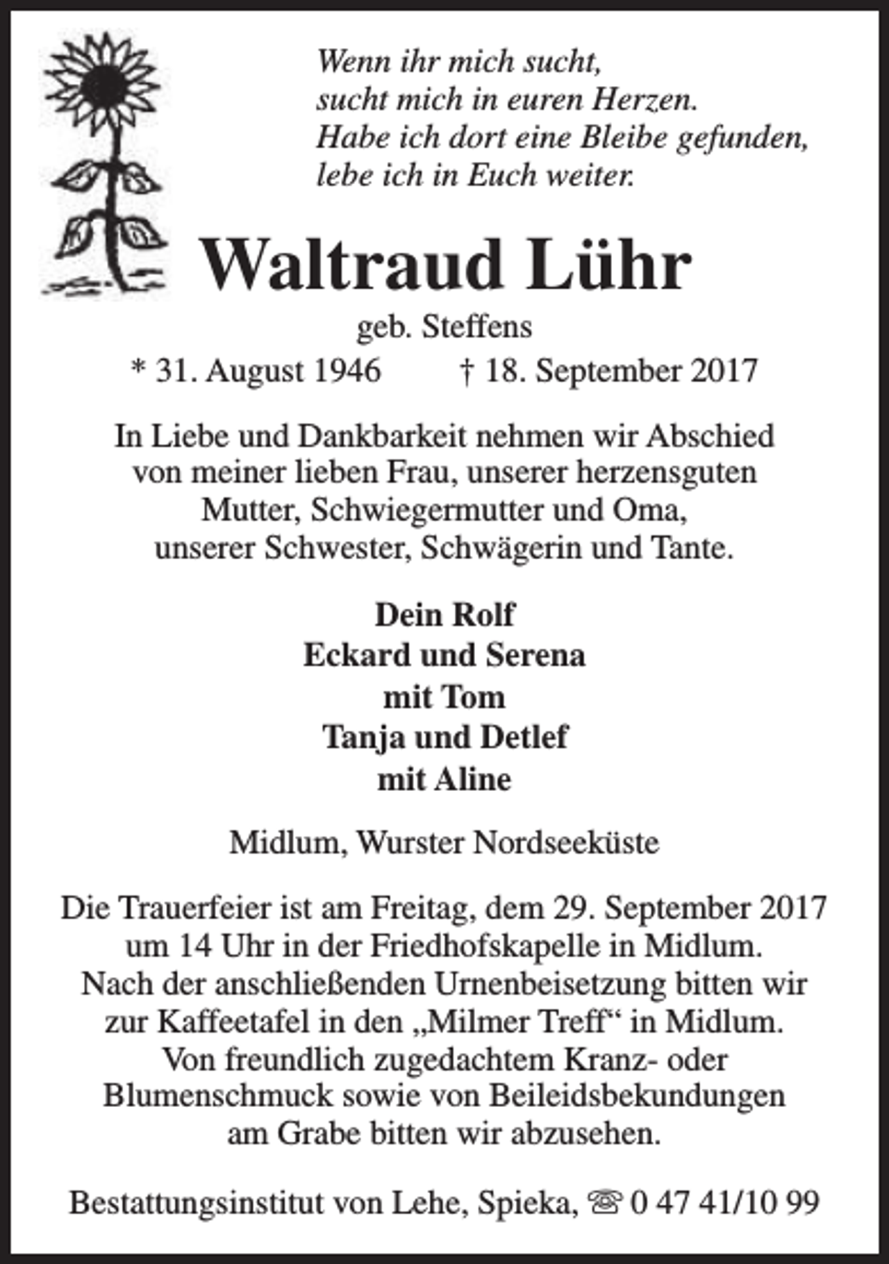 <p>Wenn ihr mich sucht,<br />sucht mich in euren Herzen.<br />Habe ich dort eine Bleibe gefunden,<br />lebe ich in Euch weiter.</p><p>Waltraud Lühr</p><p>geb. Steffens<br />* 31. August 1946<br />† 18. September 2017<br />In Liebe und Dankbarkeit nehmen wir Abschied<br />von meiner lieben Frau, unserer herzensguten<br />Mutter, Schwiegermutter und Oma,<br />unserer Schwester, Schwägerin und Tante.<br />Dein Rolf<br />Eckard und Serena<br />mit Tom<br />Tanja und Detlef<br />mit Aline<br />Midlum, Wurster Nordseeküste<br />Die Trauerfeier ist am Freitag, dem 29. September 2017<br />um 14 Uhr in der Friedhofskapelle in Midlum.<br />Nach der anschließenden Urnenbeisetzung bitten wir<br />zur Kaffeetafel in den „Milmer Treff“ in Midlum.<br />Von freundlich zugedachtem Kranz- oder<br />Blumenschmuck sowie von Beileidsbekundungen<br />am Grabe bitten wir abzusehen.<br />Bestattungsinstitut von Lehe, Spieka, s 0 47 41/10 99</p>