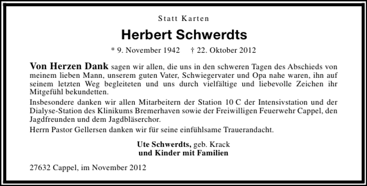 <p>Statt Karten</p><p>Herbert Schwerdts<br />* 9. November 1942</p><p>† 22. Oktober 2012</p><p>Von Herzen Dank sagen wir allen, die uns in den schweren Tagen des Abschieds von</p><p>meinem lieben Mann, unserem guten Vater, Schwiegervater und Opa nahe waren, ihn auf<br />seinem letzten Weg begleiteten und uns durch vielfältige und liebevolle Zeichen ihr<br />Mitgefühl bekundetten.<br />Insbesondere danken wir allen Mitarbeitern der Station 10 C der Intensivstation und der<br />Dialyse-Station des Klinikums Bremerhaven sowie der Freiwilligen Feuerwehr Cappel, den<br />Jagdfreunden und dem Jagdbläserchor.<br />Herrn Pastor Gellersen danken wir für seine einfühlsame Trauerandacht.<br />Ute Schwerdts, geb. Krack<br />und Kinder mit Familien</p><p>27632 Cappel, im November 2012</p>