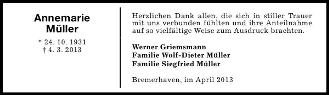 <p>Annemarie<br />Müller<br />* 24. 10. 1931<br />† 4. 3. 2013</p><p>Herzlichen Dank allen, die sich in stiller Trauer<br />mit uns verbunden fühlten und ihre Anteilnahme<br />auf so vielfältige Weise zum Ausdruck brachten.<br />Werner Griemsmann<br />Familie Wolf-Dieter Müller<br />Familie Siegfried Müller<br />Bremerhaven, im April 2013</p>