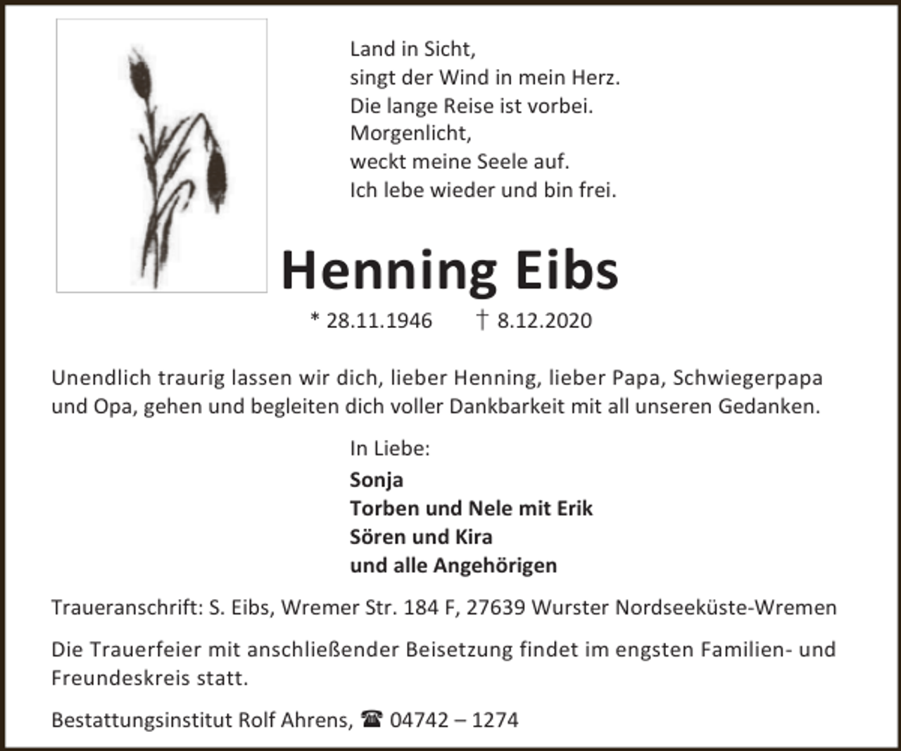 <p>Land in Sicht,<br />singt der Wind in mein Herz.<br />Die lange Reise ist vorbei.<br />Morgenlicht,<br />weckt meine Seele auf.<br />Ich lebe wieder und bin frei.</p><p>Henning Eibs<br />* 28.11.1946</p><p>† 8.12.2020</p><p>Unendlich traurig lassen wir dich, lieber Henning, lieber Papa, Schwiegerpapa<br />und Opa, gehen und begleiten dich voller Dankbarkeit mit all unseren Gedanken.<br />In Liebe:<br />Sonja<br />Torben und Nele mit Erik<br />Sören und Kira<br />und alle Angehörigen<br />Traueranschrift: S. Eibs, Wremer Str. 184 F, 27639 Wurster Nordseeküste-Wremen<br />Die Trauerfeier mit anschließender Beisetzung findet im engsten Familien- und<br />Freundeskreis statt.<br />Bestattungsinstitut Rolf Ahrens,  04742 – 1274</p>