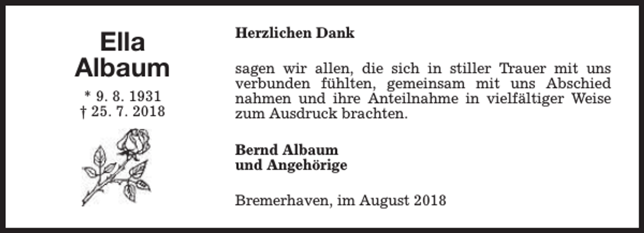 <p>Ella<br />Albaum<br />* 9. 8. 1931<br />† 25. 7. 2018</p><p>Herzlichen Dank<br />sagen wir allen, die sich in stiller Trauer mit uns<br />verbunden fühlten, gemeinsam mit uns Abschied<br />nahmen und ihre Anteilnahme in vielfältiger Weise<br />zum Ausdruck brachten.<br />Bernd Albaum<br />und Angehörige<br />Bremerhaven, im August 2018</p>