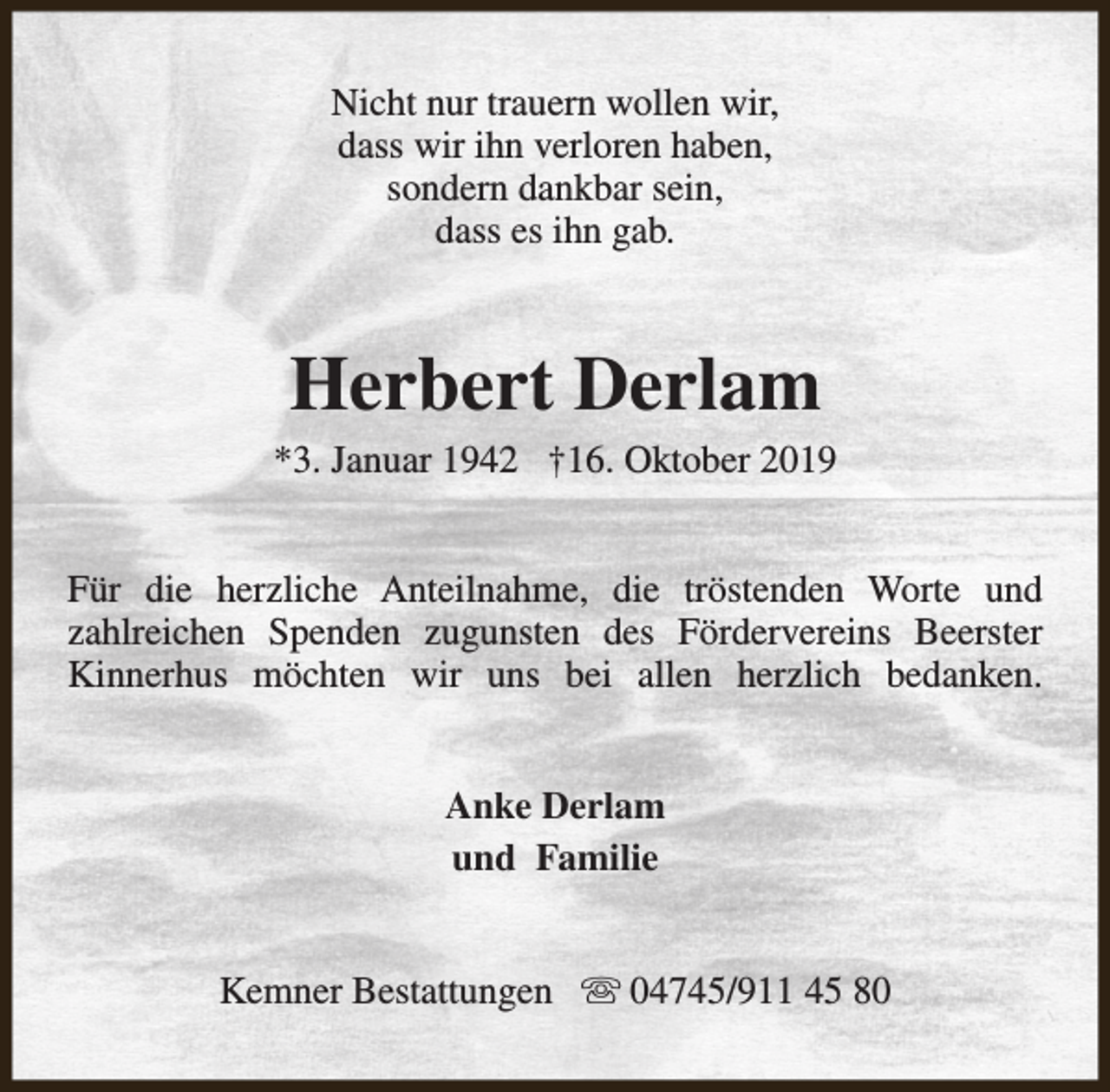<p>Nicht nur trauern wollen wir,<br />dass wir ihn verloren haben,<br />sondern dankbar sein,<br />dass es ihn gab.</p><p>Herbert Derlam</p><p>*3. Januar 1942 †16. Oktober 2019<br />Für die herzliche Anteilnahme, die tröstenden Worte und<br />zahlreichen Spenden zugunsten des Fördervereins Beerster<br />Kinnerhus möchten wir uns bei allen herzlich bedanken.<br />Anke Derlam<br />und Familie<br />Kemner Bestattungen s 04745/911 45 80</p>