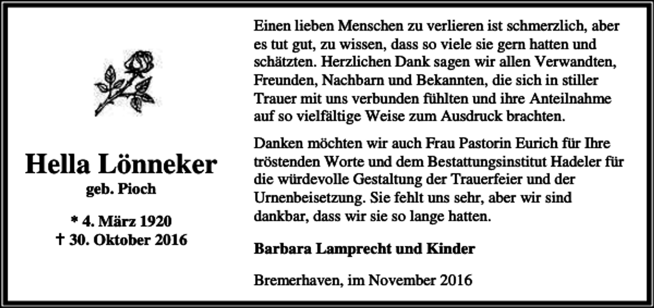 <p>Einen lieben Menschen zu verlieren ist schmerzlich, aber<br />es tut gut, zu wissen, dass so viele sie gern hatten und<br />schätzten. Herzlichen Dank sagen wir allen Verwandten,<br />Freunden, Nachbarn und Bekannten, die sich in stiller<br />Trauer mit uns verbunden fühlten und ihre Anteilnahme<br />auf so vielfältige Weise zum Ausdruck brachten.</p><p>Hella Lönneker<br />geb. Pioch</p><p>* 4. März 1920<br />B 30. Oktober 2016</p><p>Danken möchten wir auch Frau Pastorin Eurich für Ihre<br />tröstenden Worte und dem Bestattungsinstitut Hadeler für<br />die würdevolle Gestaltung der Trauerfeier und der<br />Urnenbeisetzung. Sie fehlt uns sehr, aber wir sind<br />dankbar, dass wir sie so lange hatten.<br />Barbara Lamprecht und Kinder<br />Bremerhaven, im November 2016</p>
