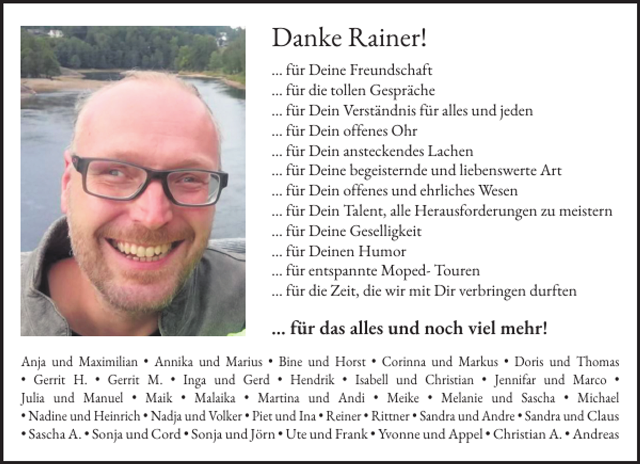 <p>Danke Rainer!<br />… für Deine Freundschaft<br />… für die tollen Gespräche<br />… für Dein Verständnis für alles und jeden<br />… für Dein offenes Ohr<br />… für Dein ansteckendes Lachen<br />… für Deine begeisternde und liebenswerte Art<br />… für Dein offenes und ehrliches Wesen<br />… für Dein Talent, alle Herausforderungen zu meistern<br />… für Deine Geselligkeit<br />… für Deinen Humor<br />… für entspannte Moped- Touren<br />… für die Zeit, die wir mit Dir verbringen durften</p><p>… für das alles und noch viel mehr!<br />Anja und Maximilian • Annika und Marius • Bine und Horst • Corinna und Markus • Doris und Thomas<br />• Gerrit H. • Gerrit M. • Inga und Gerd • Hendrik • Isabell und Christian • Jennifar und Marco •<br />Julia und Manuel • Maik • Malaika • Martina und Andi • Meike • Melanie und Sascha • Michael<br />• Nadine und Heinrich • Nadja und Volker • Piet und Ina • Reiner • Rittner • Sandra und Andre • Sandra und Claus<br />• Sascha A. • Sonja und Cord • Sonja und Jörn • Ute und Frank • Yvonne und Appel • Christian A. • Andreas</p>