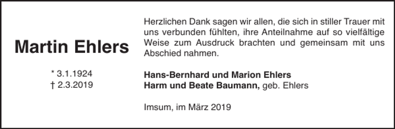 <p>Martin Ehlers<br />* 3.1.1924<br />† 2.3.2019</p><p>Herzlichen Dank sagen wir allen, die sich in stiller Trauer mit<br />uns verbunden fühlten, ihre Anteilnahme auf so vielfältige<br />Weise zum Ausdruck brachten und gemeinsam mit uns<br />Abschied nahmen.</p><p>Hans-Bernhard und Marion Ehlers<br />Harm und Beate Baumann, geb. Ehlers<br />Imsum, im März 2019</p>