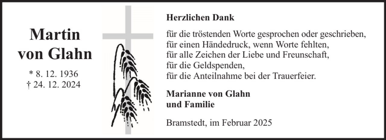 <p>Herzlichen Dank</p><p>Martin<br />von Glahn<br />* 8. 12. 1936<br />† 24. 12. 2024</p><p>für die tröstenden Worte gesprochen oder geschrieben,<br />für einen Händedruck, wenn Worte fehlten,<br />für alle Zeichen der Liebe und Freunschaft,<br />für die Geldspenden,<br />für die Anteilnahme bei der Trauerfeier.<br />Marianne von Glahn<br />und Familie<br />Bramstedt, im Februar 2025</p>