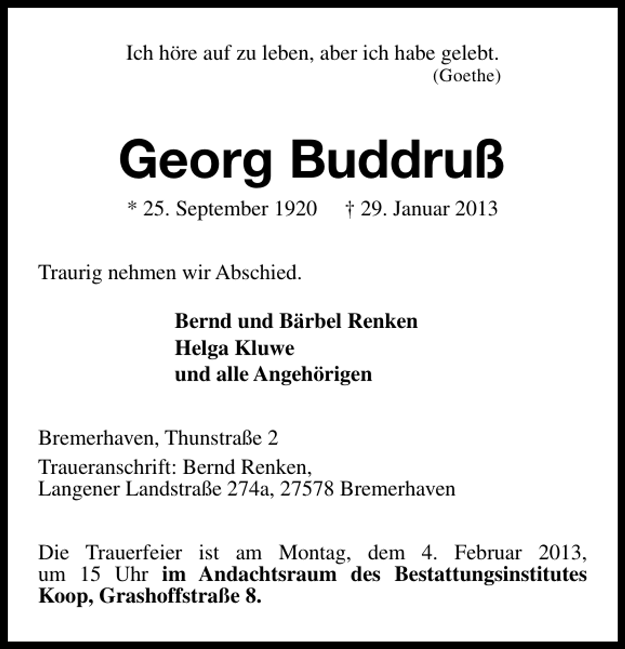 <p>Ich höre auf zu leben, aber ich habe gelebt.</p><p>(Goethe)</p><p>Georg Buddruß<br />* 25. September 1920</p><p>† 29. Januar 2013</p><p>Traurig nehmen wir Abschied.<br />Bernd und Bärbel Renken<br />Helga Kluwe<br />und alle Angehörigen<br />Bremerhaven, Thunstraße 2<br />Traueranschrift: Bernd Renken,<br />Langener Landstraße 274a, 27578 Bremerhaven<br />Die Trauerfeier ist am Montag, dem 4. Februar 2013,<br />um 15 Uhr im Andachtsraum des Bestattungsinstitutes<br />Koop, Grashoffstraße 8.</p>