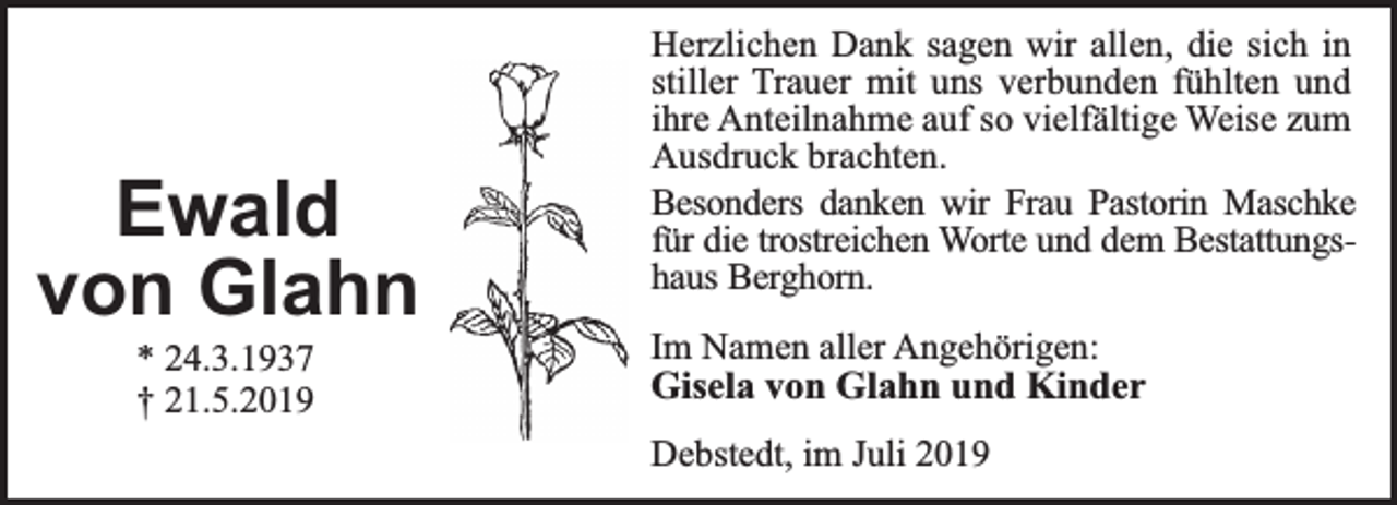 <p>Ewald<br />von Glahn<br />* 24.3.1937<br />† 21.5.2019</p><p>Herzlichen Dank sagen wir allen, die sich in<br />stiller Trauer mit uns verbunden fühlten und<br />ihre Anteilnahme auf so vielfältige Weise zum<br />Ausdruck brachten.<br />Besonders danken wir Frau Pastorin Maschke<br />für die trostreichen Worte und dem Bestattungshaus Berghorn.<br />Im Namen aller Angehörigen:<br />Gisela von Glahn und Kinder<br />Debstedt, im Juli 2019</p>