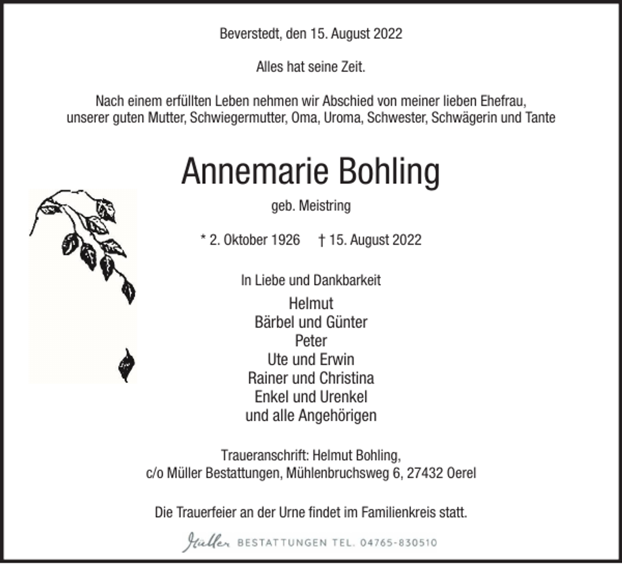<p>Beverstedt, den 15. August 2022<br />Alles hat seine Zeit.<br />Nach einem erfüllten Leben nehmen wir Abschied von meiner lieben Ehefrau,<br />unserer guten Mutter, Schwiegermutter, Oma, Uroma, Schwester, Schwägerin und Tante</p><p>Annemarie Bohling<br />geb. Meistring<br />* 2. Oktober 1926</p><p>† 15. August 2022</p><p>In Liebe und Dankbarkeit</p><p>Helmut<br />Bärbel und Günter<br />Peter<br />Ute und Erwin<br />Rainer und Christina<br />Enkel und Urenkel<br />und alle Angehörigen<br />Traueranschrift: Helmut Bohling,<br />c/o Müller Bestattungen, Mühlenbruchsweg 6, 27432 Oerel<br />Die Trauerfeier an der Urne findet im Familienkreis statt.</p>