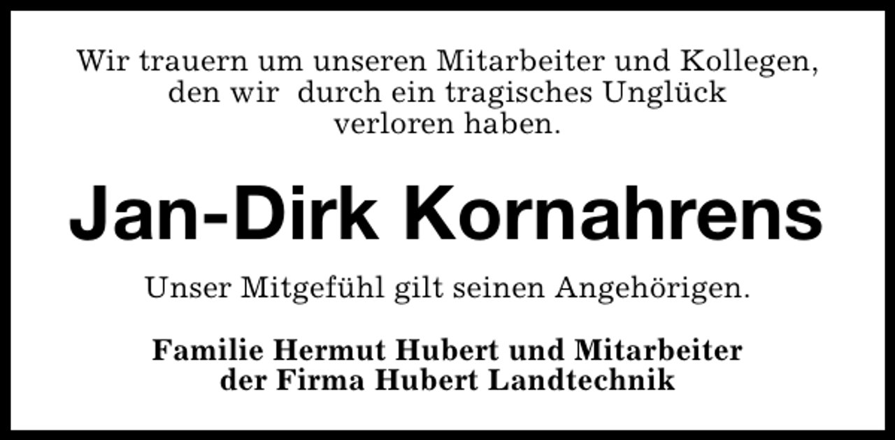 <p>Wir trauern um unseren Mitarbeiter und Kollegen,<br />den wir durch ein tragisches Unglück<br />verloren haben.</p><p>Jan-Dirk Kornahrens<br />Unser Mitgefühl gilt seinen Angehörigen.<br />Familie Hermut Hubert und Mitarbeiter<br />der Firma Hubert Landtechnik</p>