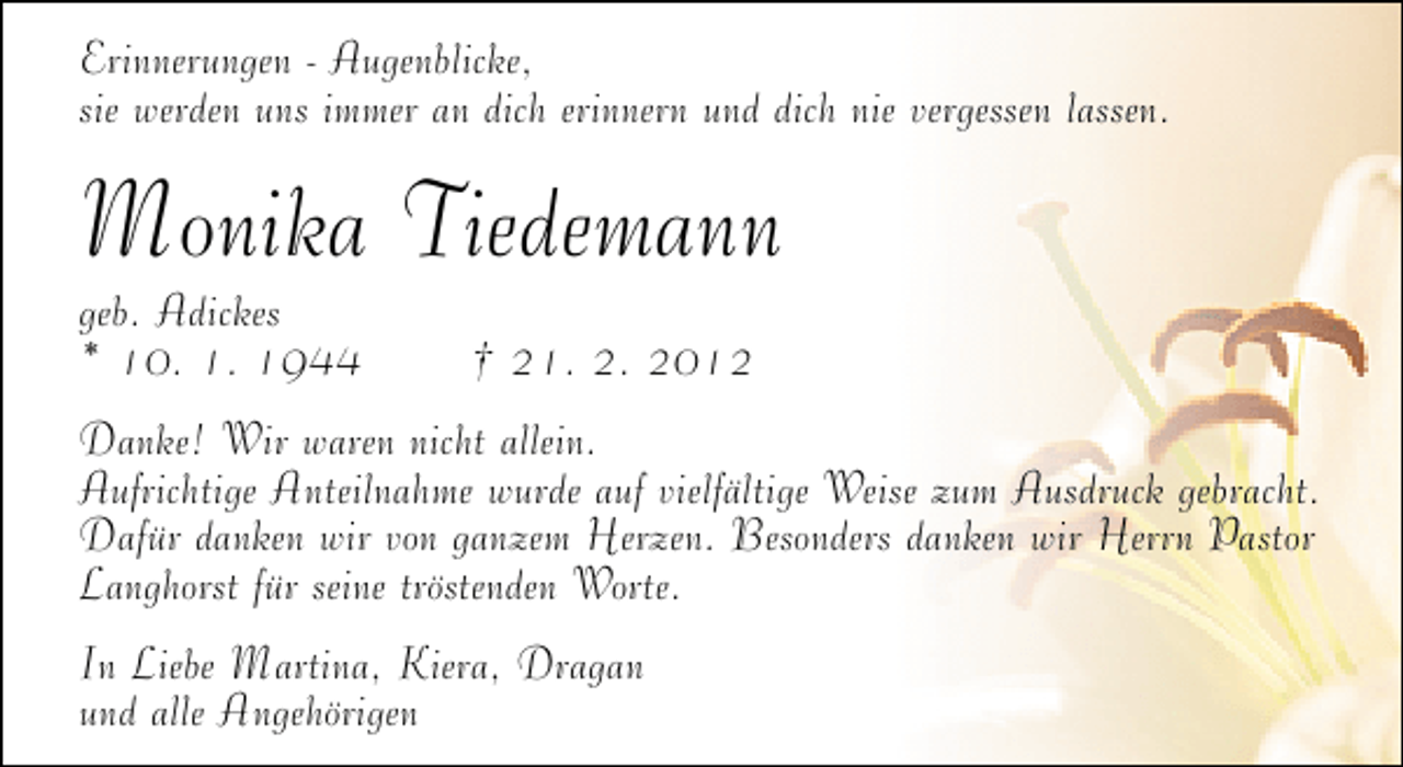 <p>Erinnerungen - Augenblicke,<br />sie werden uns immer an dich erinnern und dich nie vergessen lassen.</p>
<p>Monika Tiedemann</p>
<p>geb. Adickes<br />* 10. 1. 1944</p>
<p>† 21. 2. 2012</p>
<p>Danke! Wir waren nicht allein.<br />Aufrichtige Anteilnahme wurde auf vielfältige Weise zum Ausdruck gebracht.<br />Dafür danken wir von ganzem Herzen. Besonders danken wir Herrn Pastor<br />Langhorst für seine tröstenden Worte.<br />In Liebe Martina, Kiera, Dragan<br />und alle Angehörigen</p>