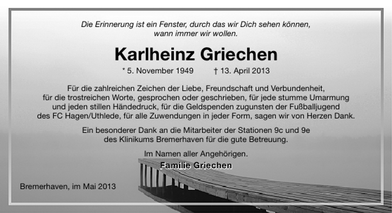 <p>Die Erinnerung ist ein Fenster, durch das wir Dich sehen können,<br />wann immer wir wollen.</p><p>Karlheinz Griechen<br />* 5. November 1949</p><p>† 13. April 2013</p><p>Für die zahlreichen Zeichen der Liebe, Freundschaft und Verbundenheit,<br />für die trostreichen Worte, gesprochen oder geschrieben, für jede stumme Umarmung<br />und jeden stillen Händedruck, für die Geldspenden zugunsten der Fußballjugend<br />des FC Hagen/Uthlede, für alle Zuwendungen in jeder Form, sagen wir von Herzen Dank.<br />Ein besonderer Dank an die Mitarbeiter der Stationen 9c und 9e<br />des Klinikums Bremerhaven für die gute Betreuung.<br />Im Namen aller Angehörigen.</p><p>Familie Griechen<br />Bremerhaven, im Mai 2013</p>