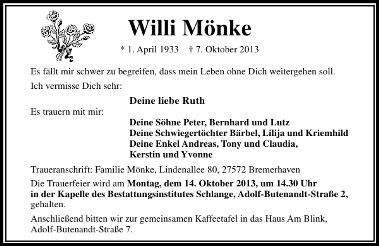 <p>Willi Mönke</p><p>* 1. April 1933</p><p>† 7. Oktober 2013</p><p>Es fällt mir schwer zu begreifen, dass mein Leben ohne Dich weitergehen soll.<br />Ich vermisse Dich sehr:<br />Es trauern mit mir:</p><p>Deine liebe Ruth<br />Deine Söhne Peter, Bernhard und Lutz<br />Deine Schwiegertöchter Bärbel, Lilija und Kriemhild<br />Deine Enkel Andreas, Tony und Claudia,<br />Kerstin und Yvonne</p><p>Traueranschrift: Familie Mönke, Lindenallee 80, 27572 Bremerhaven<br />Die Trauerfeier wird am Montag, dem 14. Oktober 2013, um 14.30 Uhr<br />in der Kapelle des Bestattungsinstitutes Schlange, Adolf-Butenandt-Straße 2,<br />gehalten.<br />Anschließend bitten wir zur gemeinsamen Kaffeetafel in das Haus Am Blink,<br />Adolf-Butenandt-Straße 7.</p>