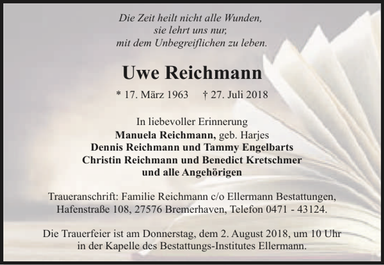 <p>Die Zeit heilt nicht alle Wunden,<br />sie lehrt uns nur,<br />mit dem Unbegreiflichen zu leben.</p><p>Uwe Reichmann<br />* 17. März 1963</p><p>† 27. Juli 2018</p><p>In liebevoller Erinnerung<br />Manuela Reichmann, geb. Harjes<br />Dennis Reichmann und Tammy Engelbarts<br />Christin Reichmann und Benedict Kretschmer<br />und alle Angehörigen<br />Traueranschrift: Familie Reichmann c/o Ellermann Bestattungen,<br />Hafenstraße 108, 27576 Bremerhaven, Telefon 0471 - 43124.<br />Die Trauerfeier ist am Donnerstag, dem 2. August 2018, um 10 Uhr<br />in der Kapelle des Bestattungs-Institutes Ellermann.</p>