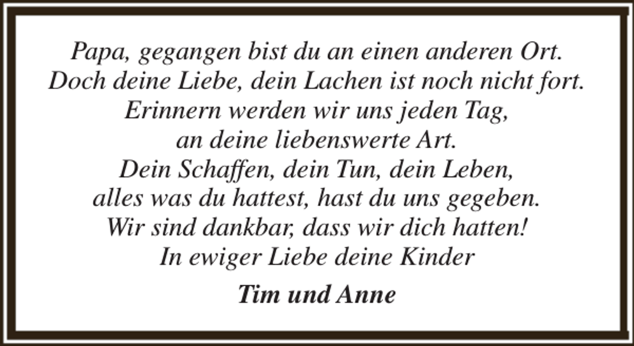 <p>Papa, gegangen bist du an einen anderen Ort.<br />Doch deine Liebe, dein Lachen ist noch nicht fort.<br />Erinnern werden wir uns jeden Tag,<br />an deine liebenswerte Art.<br />Dein Schaffen, dein Tun, dein Leben,<br />alles was du hattest, hast du uns gegeben.<br />Wir sind dankbar, dass wir dich hatten!<br />In ewiger Liebe deine Kinder<br />Tim und Anne</p>