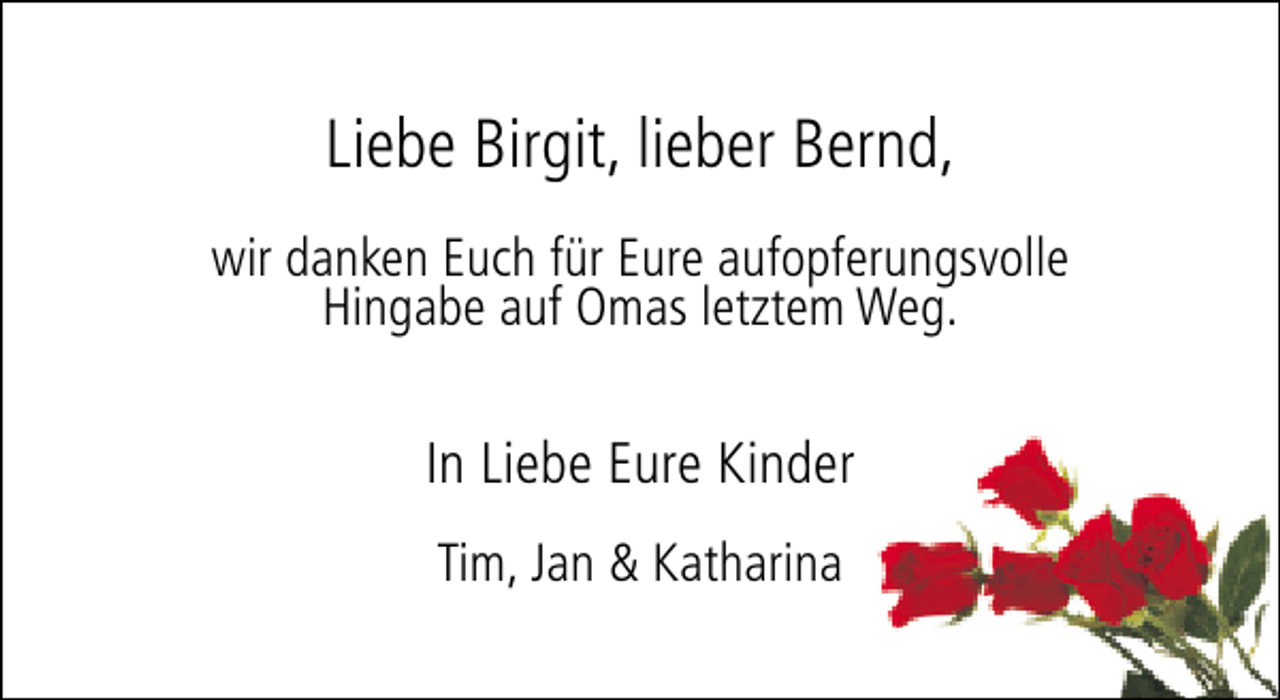 <p>Liebe Birgit, lieber Bernd,<br />wir danken Euch für Eure aufopferungsvolle<br />Hingabe auf Omas letztem Weg.</p><p>In Liebe Eure Kinder<br />Tim, Jan &amp; Katharina</p>