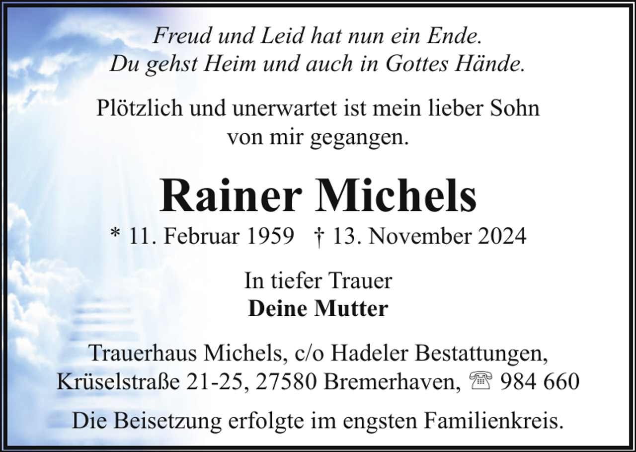 <p>Freud und Leid hat nun ein Ende.<br />Du gehst Heim und auch in Gottes Hände.<br />Plötzlich und unerwartet ist mein lieber Sohn<br />von mir gegangen.</p><p>Rainer Michels</p><p>* 11. Februar 1959 † 13. November 2024<br />In tiefer Trauer<br />Deine Mutter<br />Trauerhaus Michels, c/o Hadeler Bestattungen,<br />Krüselstraße 21-25, 27580 Bremerhaven, ' 984 660<br />Die Beisetzung erfolgte im engsten Familienkreis.</p>