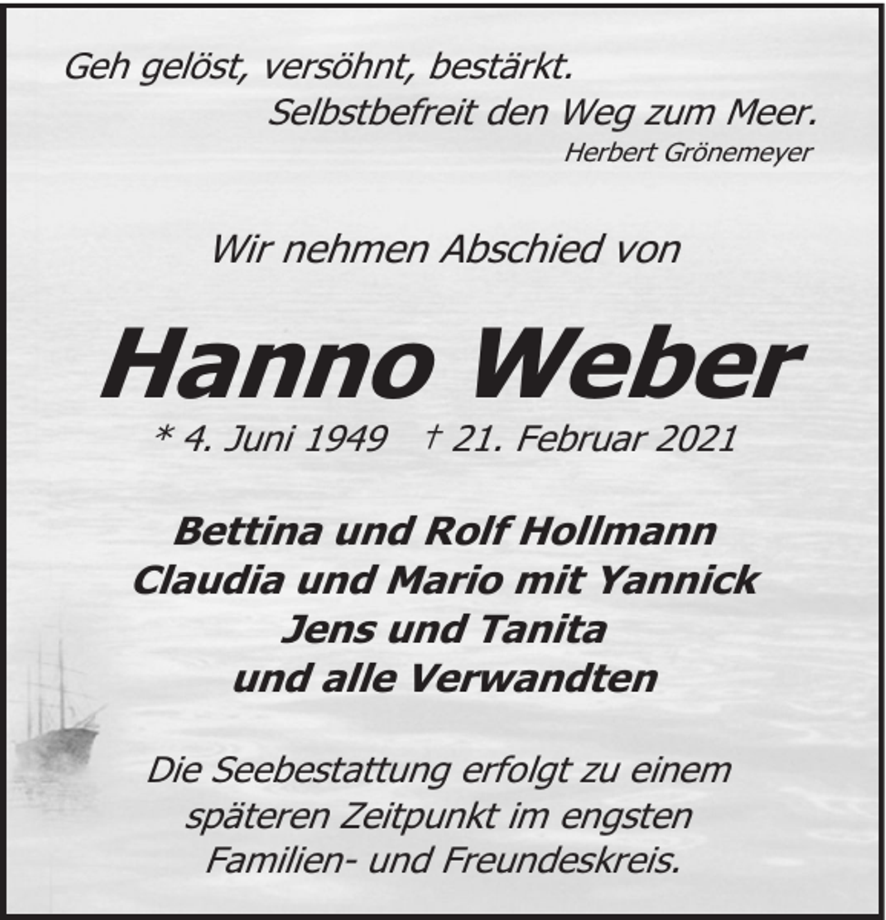 <p>Geh gelöst, versöhnt, bestärkt.<br />Selbstbefreit den Weg zum Meer.<br />Herbert Grönemeyer</p><p>Wir nehmen Abschied von</p><p>Hanno Weber<br />* 4. Juni 1949 † 21. Februar 2021</p><p>Bettina und Rolf Hollmann<br />Claudia und Mario mit Yannick<br />Jens und Tanita<br />und alle Verwandten<br />Die Seebestattung erfolgt zu einem<br />späteren Zeitpunkt im engsten<br />Familien- und Freundeskreis.</p>