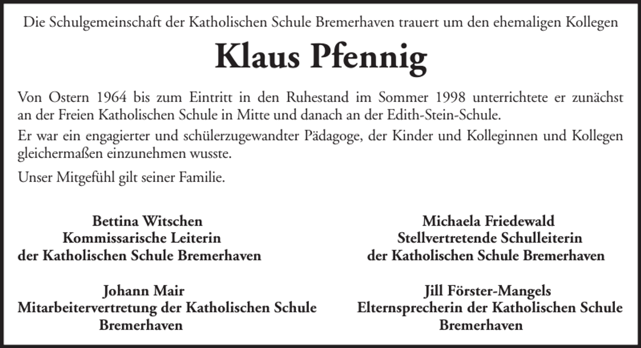 <p>Die Schulgemeinschaft der Katholischen Schule Bremerhaven trauert um den ehemaligen Kollegen</p><p>Klaus Pfennig<br />Von Ostern 1964 bis zum Eintritt in den Ruhestand im Sommer 1998 unterrichtete er zunächst<br />an der Freien Katholischen Schule in Mitte und danach an der Edith-Stein-Schule.<br />Er war ein engagierter und schülerzugewandter Pädagoge, der Kinder und Kolleginnen und Kollegen<br />gleichermaßen einzunehmen wusste.<br />Unser Mitgefühl gilt seiner Familie.<br />Bettina Witschen<br />Kommissarische Leiterin<br />der Katholischen Schule Bremerhaven<br />Johann Mair<br />Mitarbeitervertretung der Katholischen Schule<br />Bremerhaven</p><p>Michaela Friedewald<br />Stellvertretende Schulleiterin<br />der Katholischen Schule Bremerhaven<br />Jill Förster-Mangels<br />Elternsprecherin der Katholischen Schule<br />Bremerhaven</p>