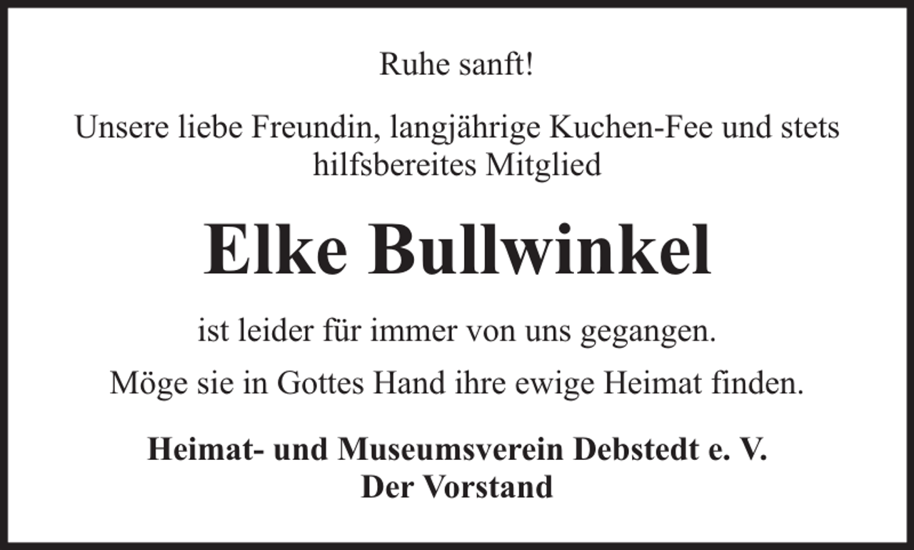 <p>Ruhe sanft!<br />Unsere liebe Freundin, langjährige Kuchen-Fee und stets<br />hilfsbereites Mitglied</p><p>Elke Bullwinkel<br />ist leider für immer von uns gegangen.<br />Möge sie in Gottes Hand ihre ewige Heimat finden.<br />Heimat- und Museumsverein Debstedt e. V.<br />Der Vorstand</p>