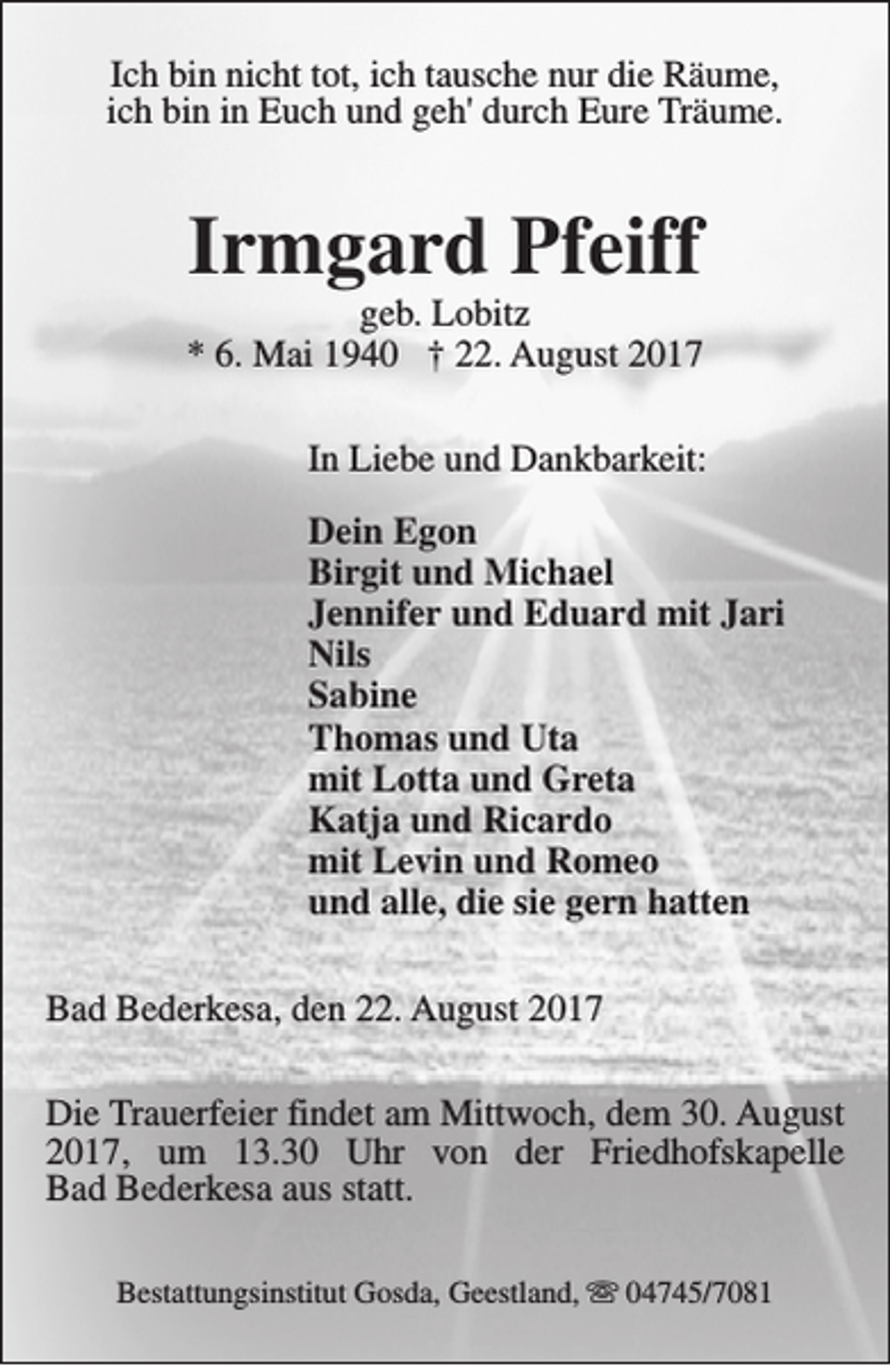 <p>Ich bin nicht tot, ich tausche nur die Räume,<br />ich bin in Euch und geh' durch Eure Träume.</p><p>Irmgard Pfeiff</p><p>geb. Lobitz<br />* 6. Mai 1940 † 22. August 2017<br />In Liebe und Dankbarkeit:<br />Dein Egon<br />Birgit und Michael<br />Jennifer und Eduard mit Jari<br />Nils<br />Sabine<br />Thomas und Uta<br />mit Lotta und Greta<br />Katja und Ricardo<br />mit Levin und Romeo<br />und alle, die sie gern hatten<br />Bad Bederkesa, den 22. August 2017<br />Die Trauerfeier findet am Mittwoch, dem 30. August<br />2017, um 13.30 Uhr von der Friedhofskapelle<br />Bad Bederkesa aus statt.<br />Bestattungsinstitut Gosda, Geestland, s 04745/7081</p>