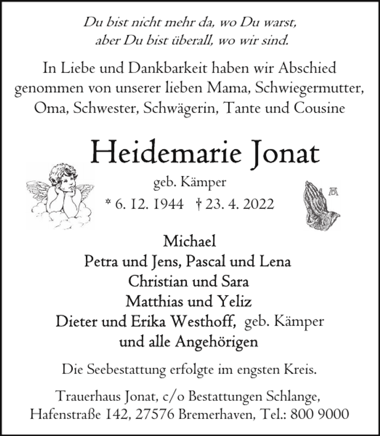 <p>Du bist nicht mehr da, wo Du warst,<br />aber Du bist überall, wo wir sind.</p>
<p>In Liebe und Dankbarkeit haben wir Abschied<br />genommen von unserer lieben Mama, Schwiegermutter,<br />Oma, Schwester, Schwägerin, Tante und Cousine</p>
<p>geb. Kämper<br />* 6. 12. 1944 † 23. 4. 2022</p>
<p>geb. Kämper<br />Die Seebestattung erfolgte im engsten Kreis.<br />Trauerhaus Jonat, c/o Bestattungen Schlange,<br />Hafenstraße 142, 27576 Bremerhaven, Tel.: 800 9000</p>