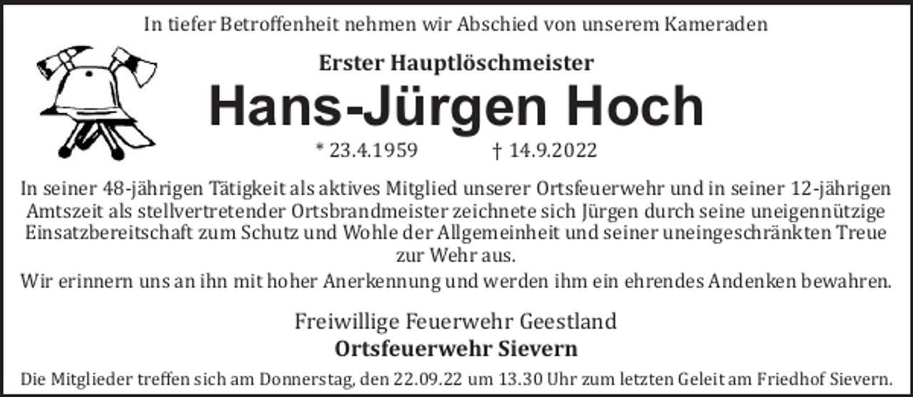 <p>In tiefer Betroﬀenheit nehmen wir Abschied von unserem Kameraden</p><p>Erster Hauptlöschmeister</p><p>Hans-Jürgen Hoch<br />* 23.4.1959</p><p>† 14.9.2022</p><p>In seiner 48-jä hrigen Tä tigkeit als aktives Mitglied unserer Ortsfeuerwehr und in seiner 12-jä hrigen<br />Amtszeit als stellvertretender Ortsbrandmeister zeichnete sich Jü rgen durch seine uneigennü tzige<br />Einsatzbereitschaft zum Schutz und Wohle der Allgemeinheit und seiner uneingeschrä nkten Treue<br />zur Wehr aus.<br />Wir erinnern uns an ihn mit hoher Anerkennung und werden ihm ein ehrendes Andenken bewahren.</p><p>Freiwillige Feuerwehr Geestland<br />Ortsfeuerwehr Sievern<br />Die Mitglieder treﬀen sich am Donnerstag, den 22.09.22 um 13.30 Uhr zum letzten Geleit am Friedhof Sievern.</p>