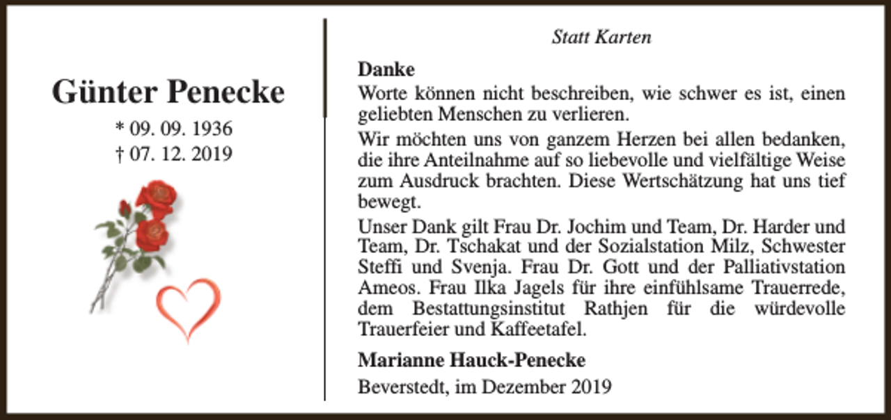 <p>Statt Karten</p><p>Günter Penecke<br />* 09. 09. 1936<br />† 07. 12. 2019</p><p>Danke<br />Worte können nicht beschreiben, wie schwer es ist, einen<br />geliebten Menschen zu verlieren.<br />Wir möchten uns von ganzem Herzen bei allen bedanken,<br />die ihre Anteilnahme auf so liebevolle und vielfältige Weise<br />zum Ausdruck brachten. Diese Wertschätzung hat uns tief<br />bewegt.<br />Unser Dank gilt Frau Dr. Jochim und Team, Dr. Harder und<br />Team, Dr. Tschakat und der Sozialstation Milz, Schwester<br />Steffi und Svenja. Frau Dr. Gott und der Palliativstation<br />Ameos. Frau Ilka Jagels für ihre einfühlsame Trauerrede,<br />dem Bestattungsinstitut Rathjen für die würdevolle<br />Trauerfeier und Kaffeetafel.<br />Marianne Hauck-Penecke<br />Beverstedt, im Dezember 2019</p>