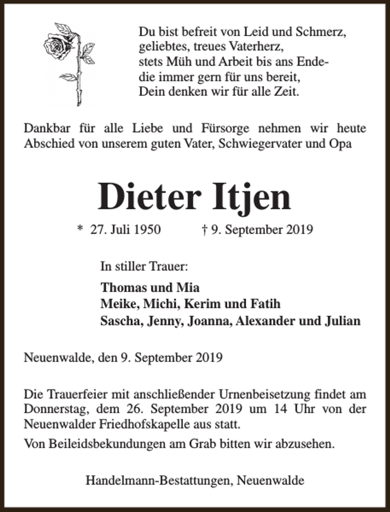 <p>Du bist befreit von Leid und Schmerz,<br />geliebtes, treues Vaterherz,<br />stets Müh und Arbeit bis ans Endedie immer gern für uns bereit,<br />Dein denken wir für alle Zeit.<br />Dankbar für alle Liebe und Fürsorge nehmen wir heute<br />Abschied von unserem guten Vater, Schwiegervater und Opa</p><p>Dieter Itjen</p><p>* 27. Juli 1950</p><p>† 9. September 2019</p><p>In stiller Trauer:<br />Thomas und Mia<br />Meike, Michi, Kerim und Fatih<br />Sascha, Jenny, Joanna, Alexander und Julian<br />Neuenwalde, den 9. September 2019<br />Die Trauerfeier mit anschließender Urnenbeisetzung findet am<br />Donnerstag, dem 26. September 2019 um 14 Uhr von der<br />Neuenwalder Friedhofskapelle aus statt.<br />Von Beileidsbekundungen am Grab bitten wir abzusehen.<br />Handelmann-Bestattungen, Neuenwalde</p>