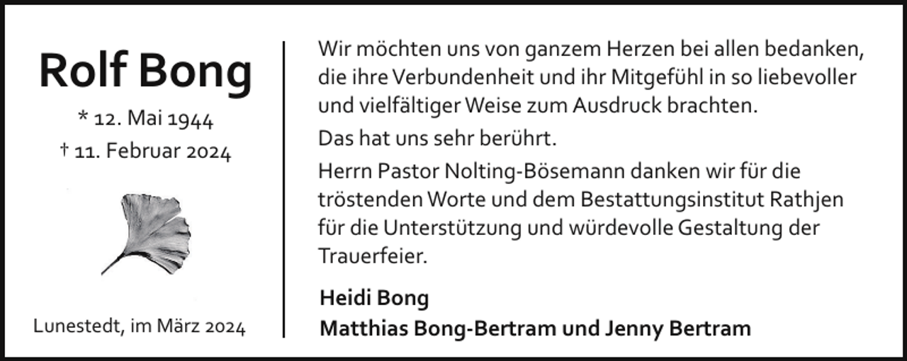<p>Rolf Bong<br />* 12. Mai 1944<br />† 11. Februar 2024</p><p>Lunestedt, im März 2024</p><p>Wir möchten uns von ganzem Herzen bei allen bedanken,<br />die ihre Verbundenheit und ihr Mitgefühl in so liebevoller<br />und vielfältiger Weise zum Ausdruck brachten.<br />Das hat uns sehr berührt.<br />Herrn Pastor Nolting­Bösemann danken wir für die<br />tröstenden Worte und dem Bestattungsinstitut Rathjen<br />für die Unterstützung und würdevolle Gestaltung der<br />Trauerfeier.<br />Heidi Bong<br />Matthias Bong-Bertram und Jenny Bertram</p>