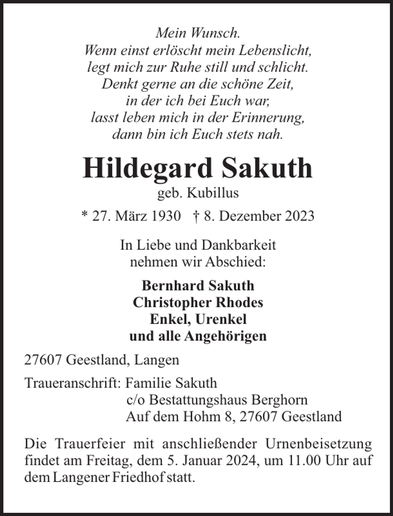<p>Mein Wunsch.<br />Wenn einst erlöscht mein Lebenslicht,<br />legt mich zur Ruhe still und schlicht.<br />Denkt gerne an die schöne Zeit,<br />in der ich bei Euch war,<br />lasst leben mich in der Erinnerung,<br />dann bin ich Euch stets nah.</p><p>Hildegard Sakuth<br />geb. Kubillus<br />* 27. März 1930 † 8. Dezember 2023<br />In Liebe und Dankbarkeit<br />nehmen wir Abschied:<br />Bernhard Sakuth<br />Christopher Rhodes<br />Enkel, Urenkel<br />und alle Angehörigen<br />27607 Geestland, Langen<br />Traueranschrift: Familie Sakuth<br />c/o Bestattungshaus Berghorn<br />Auf dem Hohm 8, 27607 Geestland<br />Die Trauerfeier mit anschließender Urnenbeisetzung<br />findet am Freitag, dem 5. Januar 2024, um 11.00 Uhr auf<br />dem Langener Friedhof statt.</p>