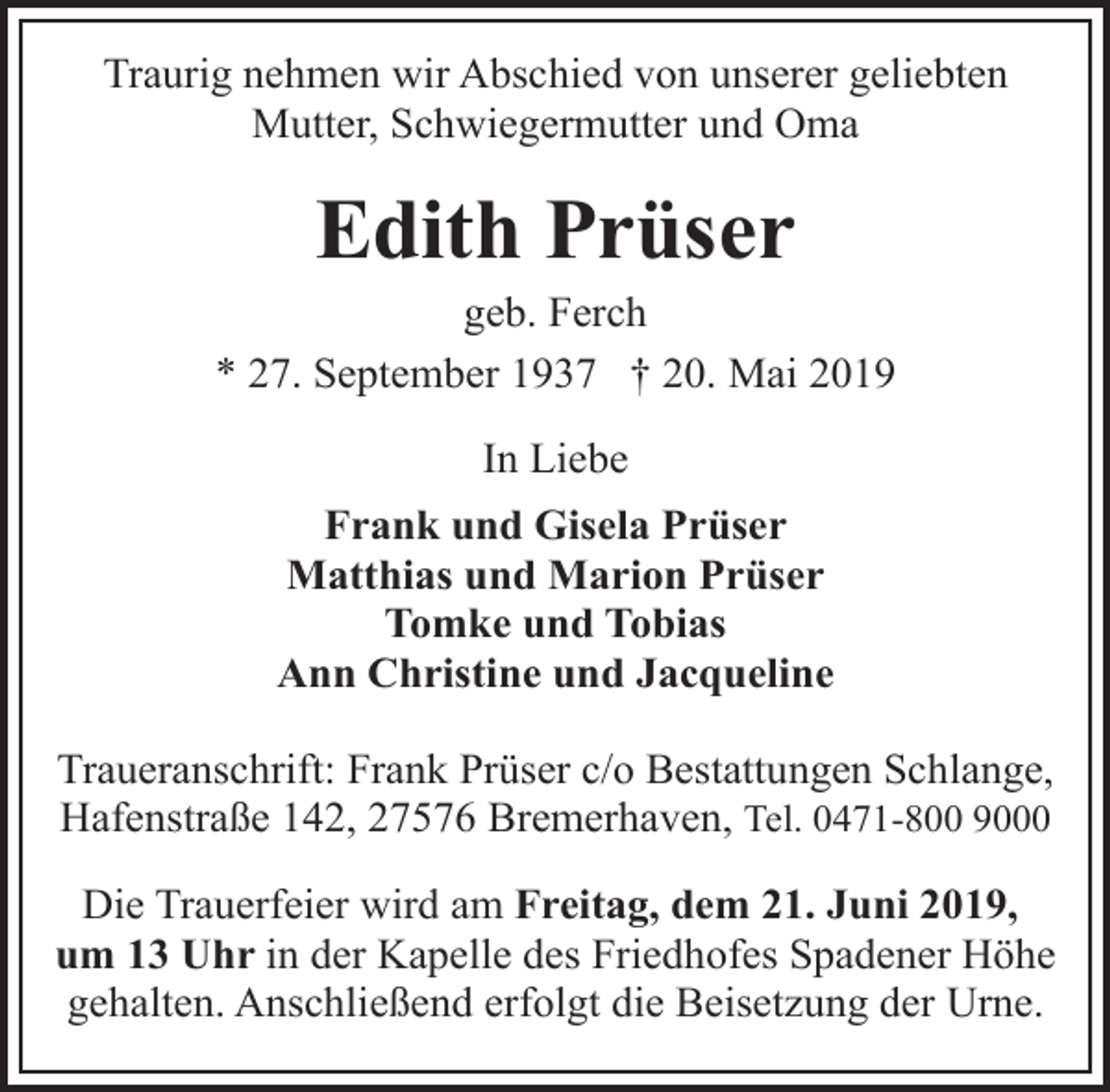 <p>Traurig nehmen wir Abschied von unserer geliebten<br />Mutter, Schwiegermutter und Oma</p><p>Edith Prüser</p><p>geb. Ferch<br />* 27. September 1937 † 20. Mai 2019<br />In Liebe<br />Frank und Gisela Prüser<br />Matthias und Marion Prüser<br />Tomke und Tobias<br />Ann Christine und Jacqueline<br />Traueranschrift: Frank Prüser c/o Bestattungen Schlange,<br />Hafenstraße 142, 27576 Bremerhaven, Tel. 0471-800 9000<br />Die Trauerfeier wird am Freitag, dem 21. Juni 2019,<br />um 13 Uhr in der Kapelle des Friedhofes Spadener Höhe<br />gehalten. Anschließend erfolgt die Beisetzung der Urne.</p>