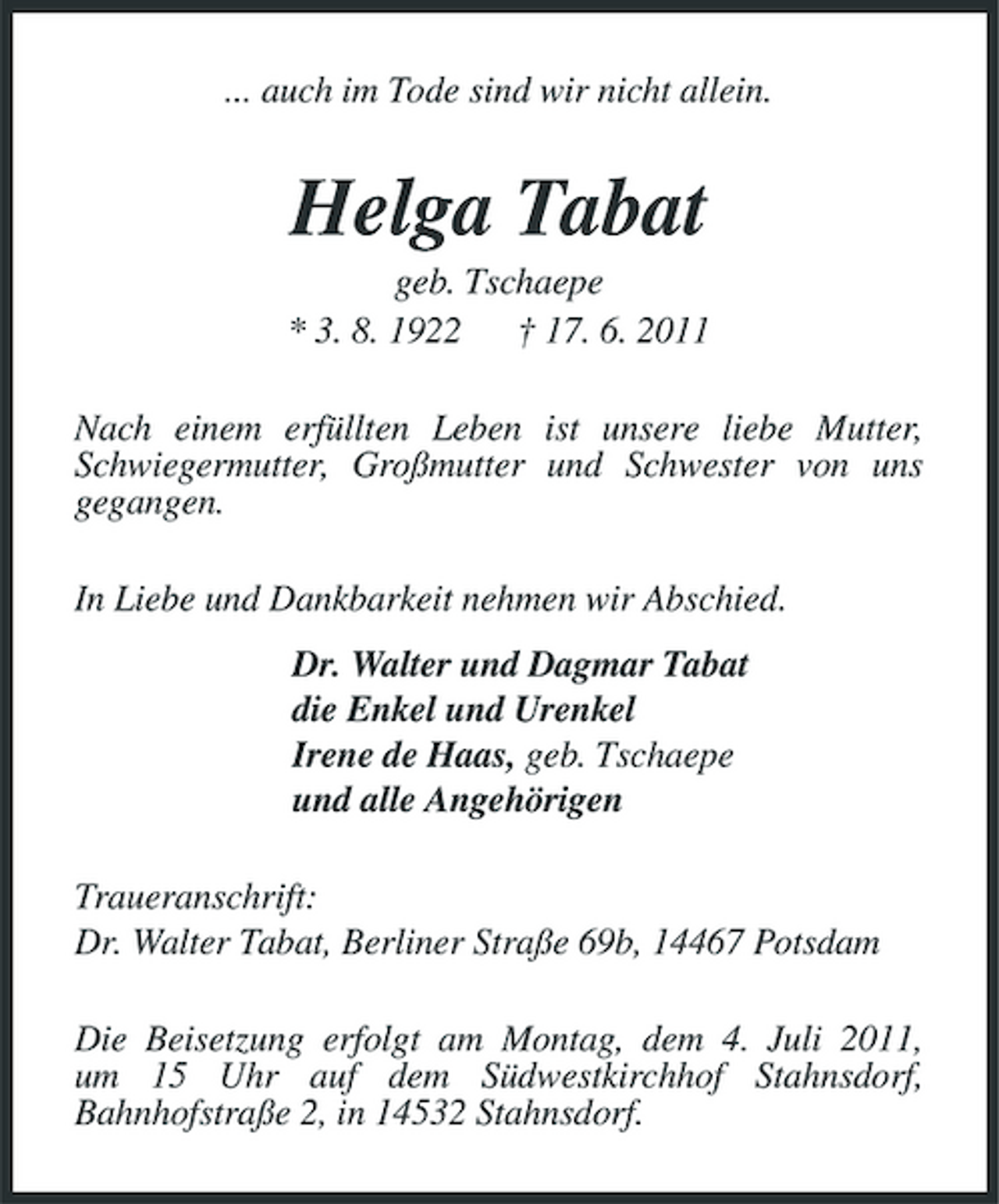 <p>... auch im Tode sind wir nicht allein.</p><p>Helga Tabat<br />geb. Tschaepe * 3. 8. 1922 † 17. 6. 2011 Nach einem erfüllten Leben ist unsere liebe Mutter, Schwiegermutter, Großmutter und Schwester von uns gegangen. In Liebe und Dankbarkeit nehmen wir Abschied. Dr. Walter und Dagmar Tabat die Enkel und Urenkel Irene de Haas, geb. Tschaepe und alle Angehörigen Traueranschrift: Dr. Walter Tabat, Berliner Straße 69b, 14467 Potsdam Die Beisetzung erfolgt am Montag, dem 4. Juli 2011, um 15 Uhr auf dem Südwestkirchhof Stahnsdorf, Bahnhofstraße 2, in 14532 Stahnsdorf.</p>